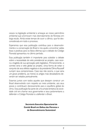 cessos na legislação ambiental e ameaças ao nosso patrimônio
ambiental que promovam mais desmatamento de florestas em
larga escala. Ainda existe tempo de ouvir a ciência, que foi des-
considerada em todo o processo.
Esperamos que essa publicação contribua para o desenvolvi-
mento e a conservação do Brasil e nos ajude a encontrar saídas
boas e positivas para os falsos dilemas que o debate do Código
Florestal apresentou no último período.
Essa publicação também é importante para subsidiar o debate
sobre a necessidade do veto presidencial ao projeto, caso ocor-
ra a tragédia de sua aprovação pelo legislativo. Primeiramente, o
correto seria o veto global ao projeto, única forma de evitar o
conjunto de seus efeitos negativos e da presidente Dilma Rousseff
cumprir seus compromissos. Caso isso não ocorra, o que seria
um grave problema, ao menos os artigos mais devastadores de-
veriam ser vetados pontualmente.
Estamos juntos com todos aqueles que desejam construir um
Brasil desenvolvido com respeito ao meio ambiente, aos seus
povos e contribuam decisivamente para o equilíbrio global do
clima. Essa publicação faz parte de uma ampla tentativa da socie-
dade civil em chamar seus governantes e seus parlamentares a
defender o Código Florestal e a defender o Brasil.



                  Secretaria Executiva Operacional do
                 Comitê Brasil em Defesa das Florestas e
                    do Desenvolvimento Sustentável




                                                               7
 
