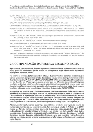 Propostas e considerações da Sociedade Brasileira para o Progresso da Ciência (SBPC) e
Academia Brasileira de Ciências (ABC) acerca da reforma do Código Florestal (PLC 30/2011)




OLSON, D.M. et al., (eds.) A conservation assessment of mangrove ecosystems of Latin America and the Caribbean. Report
    from WWF’s Conservation Assessment of mangrove ecosystems of Latin America and the Caribbean Workshop, De-
    cember 2-4, 1995, Washington, D.C., USA, 43p + apêndices, 1996.
ONU, 1991. Intergovernmental Panel on Climate Change. Island Press, Washington, D.C., 272p.
SÃO PAULO, Série Entendendo o meio ambiente. São Paulo, Secretaria de Estado do Meio Ambiente, v. 3, 24 p. 1997.
SCHAEFFER-NOVELLI, Y. Os Ecossistemas Costeiros. Capítulo X, In: CNIO, O Brasil e o Mar no Século XXI – Relatório
     aos Tomadores de Decisão do País. Rio de Janeiro, Comissão Nacional Independente sobre os Oceanos, 191-229 p,
     1998.
SCHAEFFER-NOVELLI, Y.; CINTRÓN-MOLERO, G. Status of mangrove research in Latin America and the Caribbean. Bolm.
     Inst. Oceanogr., S. Paulo, 38 (1): 93-97, 1990.
SCHAEFFER-NOVELLI, Y.; CINTRÓN-MOLERO, G.; Brazilian mangroves: a historical ecology.
SBPC, Journal of the Brazilian for the Advancement of Science, Special Number. 2011, in press.
SCHAEFFER-NOVELLI, Y.; CINTRÓN-MOLERO, G.; SOARES, M.L.G., Mangroves as indicators of sea level change in the
     muddy coasts of the world. SCOR WG 106, Relative Sea Level and Muddy Coasts of the World. In: Muddy Coasts.
     Elsevier, U.K., Chapter Nine. 2011, in press.
WWF/BIRD. A conservation assessment of mangrove ecosystems of Latin America and the Caribbean. Washington, D.C., Re-
    port from WWF’s Conservation Assessment of Mangrove Ecosystems of Latin America and the Caribbean Workshop,
    December. 1996. 43 p.



2.4 COMPENSAÇÃO DA RESERVA LEGAL NO BIOMA
A proposta de compensação de Reserva Legal dentro do mesmo bioma, e não mais restrita à micro-
-bacia, parte do pressuposto que os biomas são homogêneos, e que haveria assim equivalência
ecológica no âmbito do bioma.
No entanto, a premissa de homogeneidade é falsa, e diversos trabalhos científicos mostram que os
biomas apresentam composições variadas de espécies, o que permite distinguir diferentes centros
de endemismos (SILVA et al. 2004; SILVA e CASTELETTI, 2005), ecorregiões (os 6 biomas brasilei-
ros são divididos em 49 ecorregiões, que se caracterizam por diferentes comunidades biológicas e
condições ambientais; http://www.ibama.gov.br/ecossistemas/ecoregioes.htm), e numa escala mais
fina, diferentes fisionomias vegetais, que estão relacionadas com variações na topografia, drenagem,
condições edáficas e com a ocorrência ou intensidade de queimadas (FURLEY, 1999).
Isto significa, por exemplo, que a Floresta Atlântica do centro de endemismo de Pernambuco apre-
senta espécies únicas daquela região, que não são encontradas em outros locais da Mata Atlântica.
De forma similar, as espécies que compõem as fisionomias do Cerrado sensu stricto ou do Cerradão
não serão encontradas em outras fisionomias mais abertas, como os campos cerrados, campos sujos
e campos limpos (RATTER, et al., 1996; BRIDGEWATER, et al., 2004). Não há assim equivalência na
composição específica dessas áreas, não havendo justificativa biológica para tal compensação.
Ademais, em termos funcionais, os serviços ecossistêmicos prestados pela vegetação natural são
muitas vezes restritos ao seu entorno imediato. Por exemplo, o estudo de Ricketts et al. (2004)
mostra que florestas nativas permitiam o aumento da qualidade e da produção (em 20%) do café
no Equador, porém esses benefícios eram limitados a um raio de 1 km das bordas florestais. Outros
serviços dessas florestas, como a regulação dos fluxos hídricos, o controle de erosão, a regulação
climática, o controle de pragas estão também limitados a uma área geográfica restrita. Em outras
palavras, não há equivalência funcional ao se substituir uma floresta de um local por outra localizada
muito distante.

                                   70
 