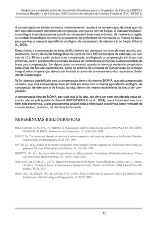 Propostas e considerações da Sociedade Brasileira para o Progresso da Ciência (SBPC) e
Academia Brasileira de Ciências (ABC) acerca da reforma do Código Florestal (PLC 30/2011)




A compensação no âmbito do bioma, indistintamente, resultará na compensação de áreas que não
têm equivalência nem em termos de composição, estrutura e nem de função. A desejável equivalên-
cia ecológica é otimizada apenas quando se compensam áreas mais próximas, da mesma ecorregião,
ou unidade fitoecológica ou mesmo ecossistema, de preferência na microbacia ou mesmo na bacia,
para que haja a desejada equivalência ecológica, de composição, de estrutura e de função (Silva et
al., 2005).
Desta forma, a compensação de áreas de RLs deveria ser planejada numa escala mais restrita, pos-
sivelmente, dentro de bacias hidrográficas de cerca de 50 a 100 mil hectares de extensão, ou num
raio de 10 a 30 km a partir da área a ser compensada, privilegiando a compensação em áreas mais
próximas, porém ponderando a extensão da área a ser considerada em função da disponibilidade de
áreas para compensação. Em alguns casos, no entanto, quando os serviços ambientais propiciados
pelas áreas das RLs são insubstituíveis, como no entorno de Unidades de Conservação de proteção
integral, essa compensação deveria ser limitada às zonas de amortecimento das respectivas Unida-
des de Conservação.
Se for aberta a possibilidade para a compensação dentro do mesmo BIOMA, que seja acrescentado
no texto, que essa compensação deve ser feita em áreas com a mesma equivalência ecológica, de
composição, de estrutura e de função, ou seja, dentro do mesmo ecossistema da área a ser com-
pensada.
A compensação fora do BIOMA, por tudo que já foi dito, não deve ser nem considerada nessa dis-
cussão, não só pela questão ambiental (BRIDGEWATER, et al., 2004), que é inaceitável, mas tam-
bém pela econômica, já que praticamente anulará toda a efetividade econômica desse mercado de
compensação e, portanto, de distribuição de renda.


REFERÊNCIAS BIBLIOGRÁFICAS

BRIDGEWATER, S.; RATTER, J.A.; RIBEIRO, F.J. Biogeography patterns, beta-diversity and DOMINANCE IN THE CERRA-
     DO BIOME OF BRAZIL. Biodiversity and Conservation, 13, 2295-2318, 2004.
FURLEY, P The nature and diversity of neotropical savanna vegetation with particular reference to the Brazilian Cerrados.
         .A.
     Global Ecology and Biogeography, 8:223-241, 1999.
RATTER, J.A., et al., Analysis of the floristic composition of the Brazilian Cerrado vegetation II: comparison of the woody ve-
     getation of 98 areas. Edinburgh Journal of Botany, 53, 153-180, 1996.
RICKETTS, T.H., et al., Economic value of tropical forest to coffee production. Proceedings of the National Academy of Scien-
      ces of the United States of America 101, 12579-12582, 2004.
SILVA, J.M.C. da, CASTELETI, C.H.M.. Status of the Biodiversity of the Atlantic Forest of Brazil, In: Galindo-Leal, C., Câmara,
        I.G. (Eds.), The Atlantic Forest of South America: Biodiversity Status, Threats, and Outlook. CABS & Island Press, Wa-
        shington, 43-59, 2005.
SILVA, J.M.C. da; SOUZA, M.C. de; CASTELLETTI, C.H.M., Areas of endemism for passerine birds in the Atlantic Forest,
       South America. Global Ecology and Biogeography, 13, 85-92, 2004.




                                                                                       71
 