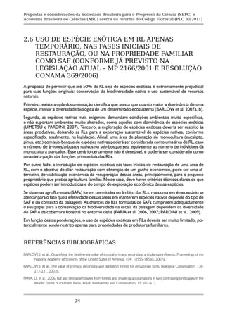 Propostas e considerações da Sociedade Brasileira para o Progresso da Ciência (SBPC) e
Academia Brasileira de Ciências (ABC) acerca da reforma do Código Florestal (PLC 30/2011)




2.6 USO DE ESPÉCIE EXÓTICA EM RL APENAS
    TEMPORÁRIO, NAS FASES INICIAIS DE
    RESTAURAÇÃO, OU NA PROPRIEDADE FAMILIAR
    COMO SAF (CONFORME JÁ PREVISTO NA
    LEGISLAÇÃO ATUAL – MP 2166/2001 E RESOLUÇÃO
    CONAMA 369/2006)
A proposta de permitir que até 50% da RL seja de espécies exóticas é extremamente prejudicial
para suas funções originais: conservação da biodiversidade nativa e uso sustentável de recursos
naturais.
Primeiro, existe ampla documentação científica que atesta que quanto maior a dominância de uma
espécie, menor a diversidade biológica de um determinado ecossistema (BARLOW et al. 2007a, b).
Segundo, as espécies nativas mais exigentes demandam condições ambientais muito específicas,
e não suportam ambientes muito alterados, como aqueles com dominância de espécies exóticas
(UMETSU e PARDINI, 2007). Terceiro, a exploração de espécies exóticas deveria ser restrito às
áreas produtivas, deixando as RLs para a exploração sustentável de espécies nativas, conforme
especificado, atualmente, na legislação. Afinal, uma área de plantação de monocultura (eucalipto,
pinus, etc.) com sub-bosque de espécies nativas poderá ser considerada como uma área de RL, caso
o número de árvores/arbustos nativos no sub-bosque seja equivalente ao número de indivíduos da
monocultura plantados. Esse cenário certamente não é desejável, e poderia ser considerado como
uma deturpação das funções primordiais das RLs.
Por outro lado, a introdução de espécies exóticas nas fases iniciais de restauração de uma área de
RL, com o objetivo de aliar restauração com obtenção de um ganho econômico, pode ser uma al-
ternativa de viabilização econômica da recuperação dessas áreas, principalmente, para o pequeno
proprietário que pratica agricultura familiar. Nesse caso, deve haver critérios técnicos claros de que
espécies podem ser introduzidas e do tempo de exploração econômica dessas espécies.
Se sistemas agroflorestais (SAFs) forem permitidos no âmbito das RLs, mais uma vez é necessário se
atentar para o fato que a efetividade dessas áreas em manterem espécies nativas depende do tipo de
SAF e do contexto da paisagem. As chances de RLs formadas de SAFs cumprirem adequadamente
o seu papel para a conservação da biodiversidade na escala da paisagem dependem da diversidade
do SAF e da cobertura florestal no entorno delas (FARIA et al. 2006, 2007; PARDINI et al., 2009).
Em função destas ponderações, o uso de espécies exóticas em RLs deveria ser muito limitado, po-
tencialmente sendo restrito apenas para propriedades de produtores familiares.


REFERÊNCIAS BIBLIOGRÁFICAS

BARLOW, J. et al., Quantifying the biodiversity value of tropical primary, secondary, and plantation forests. Proceedings of the
     National Academy of Sciences of the United States of America, 104: 18555-18560, 2007a.
BARLOW, J. et al., The value of primary, secondary and plantation forests for Amazonian birds. Biological Conservation, 136:
     212-231, 2007b.
FARIA, D. et al., 2006. Bat and bird assemblages from forests and shade cacao plantations in two contrasting landscapes in the
       Atlantic Forest of southern Bahia, Brazil. Biodiversity and Conservation, 15: 587-612.



                                    74
 