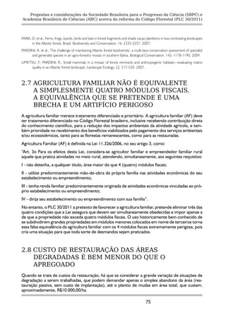 Propostas e considerações da Sociedade Brasileira para o Progresso da Ciência (SBPC) e
Academia Brasileira de Ciências (ABC) acerca da reforma do Código Florestal (PLC 30/2011)




FARIA, D. et al., Ferns, frogs, lizards, birds and bats in forest fragments and shade cacao planttions in two contrasting landscapes
       in the Atlantic forest, Brazil. Biodiversity and Conservation, 16: 2335-2357, 2007.
PARDINI, R. et al., The challenge of maintaining Atlantic forest biodiversity: a multi-taxa conservation assessment of specialist
     and generalist species in an agro-forestry mosaic in southern Bahia. Biological Conservation, 142: 1178-1190, 2009.
UMETSU, F.; PARDINI, R.. Small mammals in a mosaic of forest remnants and anthropogenic habitats—evaluating matrix
     quality in an Atlantic forest landscape. Landscape Ecology, 22, 517-530. 2007.



2.7 AGRICULTURA FAMILIAR NÃO É EQUIVALENTE
    A SIMPLESMENTE QUATRO MÓDULOS FISCAIS.
    A EQUIVALÊNCIA QUE SE PRETENDE É UMA
    BRECHA E UM ARTIFÍCIO PERIGOSO
A agricultura familiar merece tratamento diferenciado e prioritário. A agricultura familiar (AF) deve
ter tratamento diferenciado no Código Florestal brasileiro, inclusive recebendo contribuição direta
do conhecimento científico, para a redução dos impactos ambientais da atividade agrícola, e tam-
bém prioridade no recebimento dos benefícios viabilizados pelo pagamento dos serviços ambientais
e/ou ecossistêmicos, tanto para as florestas remanescentes, como para as restauradas.
Agricultura Familiar (AF) é definida na Lei 11.326/2006, no seu artigo 3, como:
“Art. 3o Para os efeitos desta Lei, considera-se agricultor familiar e empreendedor familiar rural
aquele que pratica atividades no meio rural, atendendo, simultaneamente, aos seguintes requisitos:
I - não detenha, a qualquer título, área maior do que 4 (quatro) módulos fiscais;
II - utilize predominantemente mão-de-obra da própria família nas atividades econômicas do seu
estabelecimento ou empreendimento;
III - tenha renda familiar predominantemente originada de atividades econômicas vinculadas ao pró-
prio estabelecimento ou empreendimento;
IV - dirija seu estabelecimento ou empreendimento com sua família”.
No entanto, o PLC 30/2011 a pretexto de favorecer a agricultura familiar, pretende eliminar três das
quatro condições que a Lei assegura que devem ser simultaneamente obedecidas e impor apenas a
de que a propriedade não exceda quatro módulos fiscais. O uso historicamente bem conhecido de
se subdividirem grandes propriedades em módulos menores colocados em nome de terceiros torna
essa falsa equivalência da agricultura familiar com os 4 módulos fiscais extremamente perigosa, pois
cria uma situação para que toda sorte de desmandos sejam praticados.



2.8 CUSTO DE RESTAURAÇÃO DAS ÁREAS
    DEGRADADAS É BEM MENOR DO QUE O
    APREGOADO
Quando se trata de custos da restauração, há que se considerar a grande variação de situações de
degradação a serem trabalhadas, que podem demandar apenas o simples abandono da área (res-
tauração passiva, sem custo de implantação), até o plantio de mudas em área total, que custam,
aproximadamente, R$10.000,00/ha.

                                                                                          75
 
