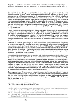 Propostas e considerações da Sociedade Brasileira para o Progresso da Ciência (SBPC) e
Academia Brasileira de Ciências (ABC) acerca da reforma do Código Florestal (PLC 30/2011)




Considerando toda a abrangência territorial nacional, verifica-se que grande maioria das áreas
(aproximadamente 70-80%) a serem restauradas para a regularização ambiental se utilizará da res-
tauração passiva, incluindo extensas áreas de Cerrado, que apresentam alta resiliência, e do Bioma
Amazônico, onde a expansão recente da fronteira agrícola ainda oferece a possibilidade de contar
com os processos naturais de regeneração. Mesmo nas regiões muito tecnificadas, com uso agrícola
intenso, uma significativa porcentagem das áreas restauradas não necessita de plantio total de mu-
das, reduzindo assim o custo da restauração (RODRIGUES et al., 2011). Isto contrapõe o que tem
sido dito na maioria dos pronunciamentos sobre esse assunto no Senado Federal, mas é referen-
dado por vários trabalhos científicos, como Fujihara et al. (2009), Rodrigues et al. (2009), Fabiasen
(2010), entre outros.
Mesmo no caso de reflorestamentos com plantio total, parte dessas ações de restauração será
conduzida para a recomposição da Reserva Legal, e já há modelos econômicos de recuperação
que oferecem ótimas perspectivas de retorno financeiro ao produtor. Por exemplo, a implantação
de modelos voltados à exploração madeireira de espécies nativas pode apresentar uma margem
bruta de mais de R$ 350,00/ha/ano (FASIABEN, 2010), contra os usuais R$150,00/ha/ano obtidos
com pastagens extensivas e pouco tecnificadas – ocupação predominante de áreas de baixa aptidão
agrícola.
No Estado de São Paulo, por exemplo, há um decreto estadual que regulamenta o uso temporário
de eucalipto intercalado com espécies nativas para a recomposição da RL. Só a colheita de eucalipto
nesse sistema poderia render ao produtor cerca de R$ 3.500,00/ha de lucro líquido ao final de um
ciclo de produção de sete anos. Esse valor poderia cobrir os custos com a implantação do projeto,
já que o plantio de eucalipto é mais barato que o de nativas, e a exploração posterior de produtos
florestais madeireiros e não madeireiros de espécies nativas, bem como o pagamento por serviços
ambientais, comporiam o lucro do projeto.
Assim, o custo da restauração precisa ser analisado caso a caso, e nessa análise econômica é preciso
que se incluam também os potenciais de retorno financeiro resultante do manejo da Reserva Legal.
Além do próprio rendimento obtido com a produção dessas áreas restauradas com fins econômicos,
todas essas iniciativas de restauração com espécies nativas, inclusive aquelas sem fins econômicos,
são passiveis de retorno econômico indireto usando outros mecanismos econômicos já em plena
atividade e cada vez mais aplicados na agricultura brasileira, possibilitando agregação de valor nos
produtos agrícolas, como a certificação ambiental da produção agrícola, o pagamento por serviços
ambientais, o pagamento por créditos de carbono, etc., todos extensivamente tratados, em termos
de seu potencial de aplicação no Brasil (FUJIHARA, et al., 2009).
Outro aspecto muito relevante, que não pode deixar de ser considerado nesta análise, é o papel da
cadeia produtiva da restauração na geração de trabalho e renda para populações mais marginaliza-
das, com vários exemplo muito promissores já em andamento no Brasil, que inclusive já receberam
grande destaque na mídia internacional, como o caso da cooperativa COOPLANTAR de Caraíva,
BA (MESQUITA et al., 2010).


REFERÊNCIAS BIBLIOGRÁFICAS

FASIABEN, M.C.R., 2010. Impacto econômico de RL florestal sobre diferentes tipos de unidade de produção agropecuária.
      Tese (Doutorado). Universidade Estadual de Campinas, Campinas.245pp.
FUJIHARA, M.A. et al., O valor das florestas, Terra das Artes Editora, 348 p, 2009.
MESQUITA, C.A.B. et al., A Brazilian Initiative to Integrate Forest Restoration with Job and Income Generation in Rural Areas.
    Ecological Rest. 28:199-207, 2010.


                                    76
 
