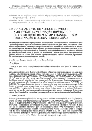 Propostas e considerações da Sociedade Brasileira para o Progresso da Ciência (SBPC) e
Academia Brasileira de Ciências (ABC) acerca da reforma do Código Florestal (PLC 30/2011)




RODRIGUES, R.R. et al., Large-scale ecological restoration of high-diversity tropical forests in SE Brazil. Forest Ecology and
     Management 261 1605–1613, 2011.
RODRIGUES, R.R. et al.,. On the restoration of high diversity forests: 30 years of experience in the Brazilian Atlantic Forest.
     Biological Conservation, v. 142, p. 1242-1255, 2009.



2.9 DETALHAMENTO DE ALGUNS SERVIÇOS
    AMBIENTAIS DA VEGETAÇÃO RIPÁRIA, QUE
    POR SI SÓ JUSTIFICAM A IMPORTÂNCIA DE SUA
    PRESERVAÇÃO E DE SUA RESTAURAÇÃO
A faixa ripária ocupada por vegetação nativa promove vários serviços ambientais fundamentais para
a própria agricultura e para a qualidade de vida da sociedade em geral. Esses serviços são funda-
mentais no processo de tecnificação da agricultura brasileira, colaborando na polinização da maioria
das culturas agrícolas e evitando danos e perdas que contribuem para o insucesso financeiro da ati-
vidade de produção agrícola. Devido ao histórico de ocupação feito em nosso país é difícil entender
que preservando certas áreas os ganhos são maiores que a substituição dessas áreas por culturas
agrícolas. Abaixo são citados, com o devido suporte da literatura científica disponível, alguns servi-
ços ambientais característicos das áreas ripárias:
a) Infiltração de água e amortecimento de enchentes.
- O problema:
O cultivo do solo tende a compactá-lo decrescendo o tamanho de seus poros (GERMER et al.,
2010).
Como conseqüência a água da chuva não infiltra no solo com a mesma rapidez que em áreas com
vegetação natural onde os poros do solo são maiores e o teor de matéria orgânica, que ajuda, a infil-
tração da água é maior (GERMER et al., 2009; GROPPO et al., 2010; SALEMI, 2009; SALEMI et al.,
2011). A água que não infiltra escoa superficialmente pelos solos, provocando verdadeiras enxurra-
das. Caso a área cultivada não siga boas práticas agrícolas de conservação de solo, a água escoando
carreará partículas de solo, depauperando o solo e causando a erosão do mesmo (WANTZEN et
al., 2006). Além da perda que esse evento provoca na cultura agrícola, essa água rica em partículas
de solo e, eventualmente, agroquímicos, como inseticidas e herbicidas, tem o potencial de .poluir.
o corpo hídrico receptor. Além de .poluir. esse volume de água causa outros efeitos deletérios no
corpo hídrico, um dos mais importantes é um aumento considerado em curto espaço de tempo no
volume dos rios e riachos, causando enchentes que afetam gravemente as populações ribeirinhas.
- O serviço ambiental:
As áreas ripárias se bem preservadas tem o poder de amenizar esses impactos causados pelo esco-
amento superficial originado nos campos agrícolas (WENGER, 1999; NEILL et al., 2006). Essa ame-
nização se dá por vários fatores. O primeiro deles é a barreira física que as árvores proporcionam,
diminuindo a velocidade da correnteza da enxurrada e aumentando o tempo de residência da água
no local, que assim terá mais tempo para ser infiltrada (WENGER, 1999). Além do tempo extra, se
constituída por uma vegetação florestal, ocorre um aumento natural nos poros e canais do solo pela
ação das raízes e deposição de matéria orgânica (SALEMI et al., 2011). Este fato, conjuntamente,
com o aumento do tempo de residência, possibilita uma maior infiltração da enxurrada na área ripá-
ria, atenuando assim o efeito deletério dessa porção de água no corpo receptor.



                                                                                       77
 