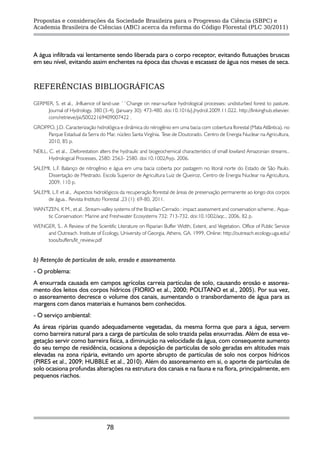 Propostas e considerações da Sociedade Brasileira para o Progresso da Ciência (SBPC) e
Academia Brasileira de Ciências (ABC) acerca da reforma do Código Florestal (PLC 30/2011)




A água infiltrada vai lentamente sendo liberada para o corpo receptor, evitando flutuações bruscas
em seu nível, evitando assim enchentes na época das chuvas e escassez de água nos meses de seca.


REFERÊNCIAS BIBLIOGRÁFICAS

GERMER, S. et al., .Influence of land-use ``Change on near-surface hydrological processes: undisturbed forest to pasture.
     Journal of Hydrology, 380 (3-4), (January 30): 473-480. doi:10.1016/j.jhydrol.2009.11.022. http://linkinghub.elsevier.
     com/retrieve/pii/S0022169409007422 .
GROPPO, J.D. Caracterização hidrológica e dinâmica do nitrogênio em uma bacia com cobertura florestal (Mata Atlântica), no
     Parque Estadual da Serra do Mar, núcleo Santa Virgínia. Tese de Doutorado. Centro de Energia Nuclear na Agricultura,
     2010, 85 p.
NEILL, C. et al., .Deforestation alters the hydraulic and biogeochemical characteristics of small lowland Amazonian streams..
       Hydrological Processes, 2580: 2563- 2580. doi:10.1002/hyp. 2006.
SALEMI, L.F. Balanço de nitrogênio e água em uma bacia coberta por pastagem no litoral norte do Estado de São Paulo.
     Dissertação de Mestrado. Escola Superior de Agricultura Luiz de Queiroz, Centro de Energia Nuclear na Agricultura,
     2009, 110 p.
SALEMI, L.F. et al., .Aspectos hidrológicos da recuperação florestal de áreas de preservação permanente ao longo dos corpos
     de água.. Revista Instituto Florestal ,23 (1): 69-80, 2011.
WANTZEN, K M., et al. .Stream-valley systems of the Brazilian Cerrado : impact assessment and conservation scheme.. Aqua-
    tic Conservation: Marine and Freshwater Ecosystems 732: 713-732. doi:10.1002/aqc., 2006, 82 p.
WENGER, S.. A Review of the Scientific Literature on Riparian Buffer Width, Extent, and Vegetation. Office of Public Service
    and Outreach. Institute of Ecology, University of Georgia, Athens, GA. 1999, Online: http://outreach.ecology.uga.edu/
    toos/buffers/lit_review.pdf


b) Retenção de partículas de solo, erosão e assoreamento.
- O problema:
A enxurrada causada em campos agrícolas carreia partículas de solo, causando erosão e assorea-
mento dos leitos dos corpos hídricos (FIORIO et al., 2000; POLITANO et al., 2005). Por sua vez,
o assoreamento decresce o volume dos canais, aumentando o transbordamento de água para as
margens com danos materiais e humanos bem conhecidos.
- O serviço ambiental:
As áreas ripárias quando adequadamente vegetadas, da mesma forma que para a água, servem
como barreira natural para a carga de partículas de solo trazida pelas enxurradas. Além de essa ve-
getação servir como barreira física, a diminuição na velocidade da água, com consequente aumento
do seu tempo de residência, ocasiona a deposição de partículas de solo geradas em altitudes mais
elevadas na zona ripária, evitando um aporte abrupto de partículas de solo nos corpos hídricos
(PIRES et al., 2009; HUBBLE et al., 2010). Além do assoreamento em si, o aporte de partículas de
solo ocasiona profundas alterações na estrutura dos canais e na fauna e na flora, principalmente, em
pequenos riachos.




                                   78
 