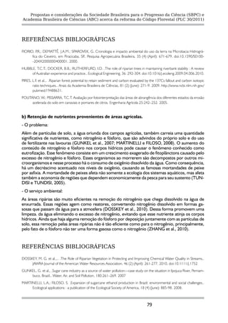 Propostas e considerações da Sociedade Brasileira para o Progresso da Ciência (SBPC) e
Academia Brasileira de Ciências (ABC) acerca da reforma do Código Florestal (PLC 30/2011)




REFERÊNCIAS BIBLIOGRÁFICAS

FIORIO, P DEMATTÊ, J.A.M.; SPAROVEK, G. Cronologia e impacto ambiental do uso da terra na Microbacia Hidrográ-
          .R.;
      fica do Ceveiro, em Piracicaba, SP Pesquisa Agropecuária Brasileira, 35 (4) (April): 671-679. doi:10.1590/S0100-
                                        ..
      -204X2000000400001. 2000.
HUBBLE, T.C.T.; DOCKER, B.B,; RUTHERFURD, I.D. .The role of riparian trees in maintaining riverbank stability : A review
     of Australian experience and practice.. Ecological Engineering, 36: 292-304. doi:10.1016/j.ecoleng.2009.04.006.2010.
PIRES, L.F. et al.,. .Riparian forest potential to retain sediment and carbon evaluated by the 137Cs fallout and carbon isotopic
       ratio techniques.. Anais da Academia Brasileira de Ciências, 81 (2) (June): 271-9. 2009. http://www.ncbi.nlm.nih.gov/
       pubmed/19488631.
POLITANO, W.; PISSARRA, T.C.T. Avaliação por fotointerpretação das áreas de abrangência dos diferentes estados da erosão
      acelerada do solo em canaviais e pomares de citros. Engenharia Agrícola 25:242–252. 2005.


b) Retenção de nutrientes provenientes de áreas agrícolas.
- O problema:
Além de partículas de solo, a água oriunda dos campos agrícolas, também carreia uma quantidade
significativa de nutrientes, como nitrogênio e fósforo, que são advindos do próprio solo e do uso
de fertilizante nas lavouras (GUNKEL et al., 2007; MARTINELLI e FILOSO, 2008). O aumento do
conteúdo de nitrogênio e fósforo nos corpos hídricos pode causar o fenômeno conhecido como
eutrofização. Esse fenômeno consiste em um crescimento exagerado de fitoplânctons causado pelo
excesso de nitrogênio e fósforo. Esses organismos ao morrerem são decompostos por outros mi-
croorganismos e nesse processo há o consumo de oxigênio dissolvido da água. Como consequência,
há um decréscimo acentuado nos níveis de oxigênio, causando as famosas mortandades de peixe
por asfixia. A mortandade de peixes afeta não somente a ecologia dos sistemas aquáticos, mas afeta
também a economia de regiões que dependem economicamente da pesca para seu sustento (TUN-
DISI e TUNDISI, 2005).
- O serviço ambiental:
As áreas ripárias são muito eficientes na remoção do nitrogênio que chega dissolvido na água de
enxurrada. Essas regiões agem como reatores, convertendo nitrogênio dissolvido em formas ga-
sosas que passam da água para a atmosfera (DOSSKEY et al., 2010). Dessa forma promovem uma
limpeza. da água eliminando o excesso de nitrogênio, evitando que esse nutriente atinja os corpos
hídricos. Ainda que haja alguma remoção do fósforo por deposição juntamente com as partículas de
solo, essa remoção pelas áreas ripárias não é tão eficiente como para o nitrogênio, principalmente,
pelo fato de o fósforo não ter uma forma gasosa como o nitrogênio (ZHANG et al., 2010).


REFERÊNCIAS BIBLIOGRÁFICAS

DOSSKEY, M. G. et al.,.. .The Role of Riparian Vegetation in Protecting and Improving Chemical Water Quality in Streams..
     JAWRA Journal of the American Water Resources Association, 46 (2) (April): 261-277. 2010, doi:10.1111/j.1752
GUNKEL, G. et al., .Sugar cane industry as a source of water pollution—case study on the situation in Ipojuca River, Pernam-
    buco, Brazil.. Water, Air, and Soil Pollution, 180:261–269. 2007
MARTINELLI, L.A,; FILOSO, S. .Expansion of sugarcane ethanol production in Brazil: environmental and social challenges..
     Ecological applications : a publication of the Ecological Society of America, 18 (4) (June): 885-98. 2008.



                                                                                       79
 