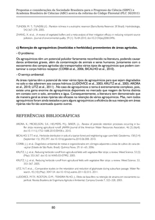 Propostas e considerações da Sociedade Brasileira para o Progresso da Ciência (SBPC) e
Academia Brasileira de Ciências (ABC) acerca da reforma do Código Florestal (PLC 30/2011)




TUNDISI, M. T.; TUNDISI J.G. .Plankton richness in a eutrophic reservoir (Barra Bonita Reservoir, SP Brazil). Hydrobiologia,
                                                                                                    ,
    542:367–378. 2005.
ZHANG, X. et al., .A review of vegetated buffers and a meta-analysis of their mitigation efficacy in reducing nonpoint source
    pollution.. Journal of environmental quality, 39 (1): 76-84.2010, doi:10.2134/jeq2008.0496.


c) Retenção de agroquímicos (inseticidas e herbicidas) provenientes de áreas agrícolas.
- O problema:
Os agroquímicos têm um potencial poluidor fartamente reconhecido na literatura, podendo causar
danos ambientais graves, além da contaminação de animais e seres humanos. Juntamente com o
escoamento dos campos agrícolas são transportados vários tipos de agroquímicos que podem con-
taminar o corpo hídrico receptor (CORBI et al., 2006; BICALHO et al., 2010).
- O serviço ambiental:
As áreas ripárias têm o potencial de reter vários tipos de agroquímicos para que sejam degradados
no solo e não adentrem aos corpos hídricos (LUDOVICE et al., 2003; KRUTZ et al., 2005; ARORA
et al., 2010; LITZ et al., 2011) . No caso de agroquímicos o tema é extremamente complexo, pois,
existe uma gama enorme de agroquímicos disponíveis no mercado que reagem de forma distinta
em contato com o solo, atmosfera e água. Consequentemente, a literatura tem demonstrado que
de maneira geral as áreas ripárias são eficazes na retenção de vários agroquímicos. Mas, nem todos
agroquímicos foram ainda testados e para alguns agroquímicos a eficiência de sua retenção em áreas
ripárias não foi tão acentuada quanto outros.


REFERÊNCIAS BIBLIOGRÁFICAS

ARORA, K.; MICKELSON, S.K.; HELMERS, M.J.; BAKER. J.L. .Review of pesticide retention processes occurring in bu-
     ffer strips receiving agricultural runoff. JAWRA Journal of the American Water Resources Association, 46 (3) (April).
     doi:10.1111/j.1752-1688.2010.00438.x. 2010.
BICALHO, S.T.T. et al., Herbicide distribution in soils of a riparian forest and neighboring sugar cane field. Geoderma, 158 (3-4)
     (September 15): 392-397. doi:10.1016/j.geoderma.2010.06.008. 2010.
CORBI, J. J. et al., Diagnóstico ambiental de metais e organoclorados em córregos adjacentes a áreas de cultivo de cana-de-
     -açúcar (Estado de São Paulo, Brasil). Química Nova, 29: 61–65, 2006.
KRUTZ, L.J. et al., Reducing herbicide runoff from agricultural fields with vegetative filter strips: a review. Weed Science, 53 (3)
     (May): 353-367. doi:10.1614/WS-03-079R2. 2005.
KRUTZ, L.J. et al., Reducing herbicide runoff from agricultural fields with vegetative filter strips: a review. Weed Science, 53,
     353–367, 2005.
LITZ, N.T. et al.,., Comparative studies on the retardation and reduction of glyphosate during subsurface passage. Water Re-
       search, 45 (10) (May): 3047-54. doi:10.1016/j.watres.2011.02.015, 2011.
LUDOVICE, M.T.F.; ROSTON, D.M.; TEIXEIRA FILHO, J., Efeito da faixa-filtro na retenção de atrazina em escoamento su-
    perficial. Revista Brasileira de Engenharia Agrícola e Ambiental, Campina Grande 7, 323–328, 2003.




                                     80
 
