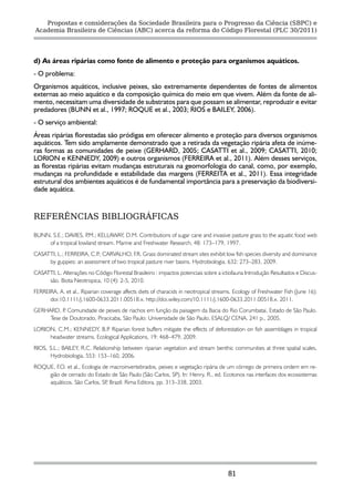 Propostas e considerações da Sociedade Brasileira para o Progresso da Ciência (SBPC) e
Academia Brasileira de Ciências (ABC) acerca da reforma do Código Florestal (PLC 30/2011)




d) As áreas ripárias como fonte de alimento e proteção para organismos aquáticos.
- O problema:
Organismos aquáticos, inclusive peixes, são extremamente dependentes de fontes de alimentos
externas ao meio aquático e da composição química do meio em que vivem. Além da fonte de ali-
mento, necessitam uma diversidade de substratos para que possam se alimentar, reproduzir e evitar
predadores (BUNN et al., 1997; ROQUE et al., 2003; RIOS e BAILEY, 2006).
- O serviço ambiental:
Áreas ripárias florestadas são pródigas em oferecer alimento e proteção para diversos organismos
aquáticos. Tem sido amplamente demonstrado que a retirada da vegetação ripária afeta de inúme-
ras formas as comunidades de peixe (GERHARD, 2005; CASATTI et al., 2009; CASATTI, 2010;
LORION e KENNEDY, 2009) e outros organismos (FERREIRA et al., 2011). Além desses serviços,
as florestas ripárias evitam mudanças estruturais na geomorfologia do canal, como, por exemplo,
mudanças na profundidade e estabilidade das margens (FERREITA et al., 2011). Essa integridade
estrutural dos ambientes aquáticos é de fundamental importância para a preservação da biodiversi-
dade aquática.


REFERÊNCIAS BIBLIOGRÁFICAS

BUNN, S.E.; DAVIES, P.M.; KELLAWAY, D.M. Contributions of sugar cane and invasive pasture grass to the aquatic food web
    of a tropical lowland stream. Marine and Freshwater Research, 48: 173–179, 1997.
CASATTI, L.; FERREIRA, C.P CARVALHO, F.R. Grass dominated stream sites exhibit low fish species diversity and dominance
                          .;
     by guppies: an assessment of two tropical pasture river basins. Hydrobiologia, 632: 273–283, 2009.
CASATTI, L. Alterações no Código Florestal Brasileiro : impactos potenciais sobre a ictiofauna Introdução Resultados e Discus-
     são. Biota Neotropica, 10 (4): 2-5, 2010.
FERREIRA, A. et al., Riparian coverage affects diets of characids in neotropical streams. Ecology of Freshwater Fish (June 16):
      doi:10.1111/j.1600-0633.2011.00518.x. http://doi.wiley.com/10.1111/j.1600-0633.2011.00518.x. 2011.
GERHARD, P Comunidade de peixes de riachos em função da paisagem da Bacia do Rio Corumbatai, Estado de São Paulo.
           .
     Tese de Doutorado, Piracicaba, São Paulo: Universidade de São Paulo, ESALQ/ CENA. 241 p., 2005.
LORION, C.M.; KENNEDY, B.P Riparian forest buffers mitigate the effects of deforestation on fish assemblages in tropical
                             .
     headwater streams. Ecological Applications, 19: 468–479, 2009.
RIOS, S.L.; BAILEY, R.C. Relationship between riparian vegetation and stream benthic communities at three spatial scales,
      Hydrobiologia, 553: 153–160, 2006.
ROQUE, F.O. et al., Ecologia de macroinvertebrados, peixes e vegetação ripária de um córrego de primeira ordem em re-
    gião de cerrado do Estado de São Paulo (São Carlos, SP). In: Henry, R., ed. Ecotonos nas interfaces dos ecossistemas
    aquáticos. São Carlos, SP Brazil: Rima Editora, pp. 313–338, 2003.
                              ,




                                                                                       81
 
