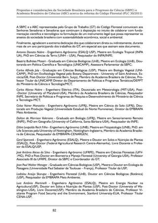 Propostas e considerações da Sociedade Brasileira para o Progresso da Ciência (SBPC) e
Academia Brasileira de Ciências (ABC) acerca da reforma do Código Florestal (PLC 30/2011)




A SBPC e a ABC representadas pelo Grupo de Trabalho (GT) do Código Florestal comunicam aos
Senhores Senadoras e Senadoras que continuam à disposição no intuito de colaborar com funda-
mentação científica e tecnológica na formulação de um instrumento legal que possa representar os
anseios da sociedade brasileira com sustentabilidade econômica, social e ambiental.
Finalmente, agradecem a extrema dedicação dos que colaboraram direta ou indiretamente, durante
mais de um ano participando dos trabalhos do GT, em especial aos que assinam este documento.
Antonio Donato Nobre - Engenheiro Agrônomo (ESALQ USP), Mestre em Ecologia Tropical (INPA
UA), PhD em Ciências da Terra (UNH – USA), Pesquisador do INPA/INPE;
Beatriz Bulhões Mossri - Graduada em Ciências Biológicas (UnB), Mestre em Ecologia (UnB), Dou-
toranda em Política Científica e Tecnológica (UNICAMP), Assessora Parlamentar da SBPC;
Carlos Alfredo Joly - Graduação em Ciências Biológicas (USP), Mestre em Biologia Vegetal (UNI-
CAMP), PhD em Ecofisiologia Vegetal pelo Botany Department - University of Saint Andrews, Es-
cócia/GB, Post-Doctor (Universität Bern, Suíça), Membro da Academia Brasileira de Ciências, Pro-
fessor Titular da UNICAMP Diretor do Departamento de Políticas e Programas Temáticos/DEPPT
                            ,
do Ministério da Ciência e Tecnologia/MCT;
Carlos Afonso Nobre - Engenheiro Elétrico (ITA), Doutorado em Meteorologia (MIT-USA), Post-
-Doctor (University of Maryland-USA), Membro da Academia Brasileira de Ciências, Pesquisador
INPE, Secretário de Políticas e Programas de Pesquisa e Desenvolvimento do Ministério de Ciência
e Tecnologia-MCT;
Celso Vainer Manzatto - Engenheiro Agrônomo (UFRJ), Mestre em Ciência do Solo (UFRJ), Dou-
torado em Produção Vegetal (Universidade Estadual do Norte Fluminense), Diretor da EMBRAPA
Meio Ambiente;
Dalton de Morrison Valeriano - Graduado em Biologia (UFRJ), Mestre em Sensoriamento Remoto
(INPE), PhD em Geografia (University of California, Santa Bárbara-USA), Pesquisador do INPE;
Elibio Leopoldo Rech Filho - Engenheiro Agrônomo (UNB), Mestre em Fitopatologia (UNB), PhD. em
Life Sciences pela University of Nottingham, Nottingham-Inglaterra, Membro da Academia Brasilei-
ra de Ciências, Pesquisador da EMBRAPA-CENARGEN;
Gerd Sparovek - Engenheiro Agrônomo (ESALQ), Mestre e Doutor em Solos e Nutrição de Plantas
(ESALQ), Post-Doctor (Federal Agricultural Research Centre-Alemanha), Livre Docente e Profes-
sor da ESALQ/USP;
José Antônio Aleixo da Silva - Engenheiro Agrônomo (UFRPE), Mestre em Ciências Florestais (UFV-
-MG), PhD e Post-Doctor em Biometria e Manejo Florestal (University of Georgia-USA), Professor
Associado III da UFRPE, Diretor da SBPC e Coordenador do GT;
Jean Paul Walter Metzger - Graduado em Ciências Biológicas (USP), Mestre e Doutor em Ecologia de
Paisagens (Universidade Paul Sebatier de Toulouse – França), Professor Titular da USP;
Ladislau Araújo Skorupa - Engenheiro Florestal (UnB), Doutor em Ciências Biológicas (Botânica)
(USP), Pesquisador da EMBRAPA Meio Ambiente;
Luiz Antônio Martinelli - Engenheiro Agrônomo (ESALQ), Mestre em Energia Nuclear na
Agricultura(USP), Doutor em Solos e Nutrição de Plantas (USP), Post-Doctor (University of Wa-
shington-USA), Livre Docente(USP); Membro da Academia Brasileira de Ciências, Professor Vi-
sitante Program Food Security and the Environment, Stanford University-EUA, Professor Titular
CENA-USP;



                           82
 