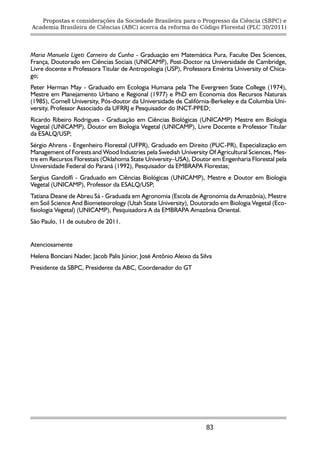 Propostas e considerações da Sociedade Brasileira para o Progresso da Ciência (SBPC) e
Academia Brasileira de Ciências (ABC) acerca da reforma do Código Florestal (PLC 30/2011)




Maria Manuela Ligeti Carneiro da Cunha - Graduação em Matemática Pura, Faculte Des Sciences,
França, Doutorado em Ciências Sociais (UNICAMP), Post-Doctor na Universidade de Cambridge,
Livre docente e Professora Titular de Antropologia (USP), Professora Emérita University of Chica-
go;
Peter Herman May - Graduado em Ecologia Humana pela The Evergreen State College (1974),
Mestre em Planejamento Urbano e Regional (1977) e PhD em Economia dos Recursos Naturais
(1985), Cornell University, Pós-doutor da Universidade de Califórnia-Berkeley e da Columbia Uni-
versity, Professor Associado da UFRRJ e Pesquisador do INCT-PPED;
Ricardo Ribeiro Rodrigues - Graduação em Ciências Biológicas (UNICAMP) Mestre em Biologia
Vegetal (UNICAMP), Doutor em Biologia Vegetal (UNICAMP), Livre Docente e Professor Titular
da ESALQ/USP;
Sérgio Ahrens - Engenheiro Florestal (UFPR), Graduado em Direito (PUC-PR), Especialização em
Management of Forests and Wood Industries pela Swedish University Of Agricultural Sciences, Mes-
tre em Recursos Florestais (Oklahoma State University–USA), Doutor em Engenharia Florestal pela
Universidade Federal do Paraná (1992), Pesquisador da EMBRAPA Florestas;
Sergius Gandolfi - Graduado em Ciências Biológicas (UNICAMP), Mestre e Doutor em Biologia
Vegetal (UNICAMP), Professor da ESALQ/USP;
Tatiana Deane de Abreu Sá - Graduada em Agronomia (Escola de Agronomia da Amazônia), Mestre
em Soil Science And Biometeorology (Utah State University), Doutorado em Biologia Vegetal (Eco-
fisiologia Vegetal) (UNICAMP), Pesquisadora A da EMBRAPA Amazônia Oriental.
São Paulo, 11 de outubro de 2011.


Atenciosamente
Helena Bonciani Nader, Jacob Palis Júnior, José Antônio Aleixo da Silva
Presidente da SBPC, Presidente da ABC, Coordenador do GT




                                                                    83
 