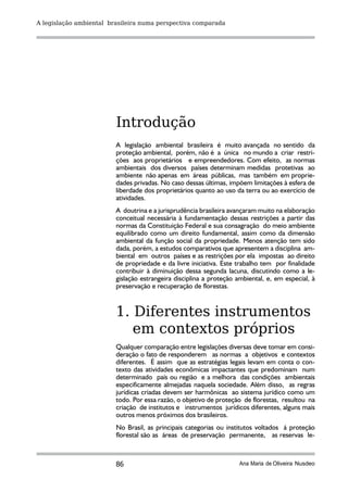 A legislação ambiental brasileira numa perspectiva comparada




                         Introdução
                         A legislação ambiental brasileira é muito avançada no sentido da
                         proteção ambiental, porém, não é a única no mundo a criar restri-
                         ções aos proprietários e empreendedores. Com efeito, as normas
                         ambientais dos diversos países determinam medidas protetivas ao
                         ambiente não apenas em áreas públicas, mas também em proprie-
                         dades privadas. No caso dessas últimas, impõem limitações à esfera de
                         liberdade dos proprietários quanto ao uso da terra ou ao exercício de
                         atividades.
                         A doutrina e a jurisprudência brasileira avançaram muito na elaboração
                         conceitual necessária à fundamentação dessas restrições a partir das
                         normas da Constituição Federal e sua consagração do meio ambiente
                         equilibrado como um direito fundamental, assim como da dimensão
                         ambiental da função social da propriedade. Menos atenção tem sido
                         dada, porém, a estudos comparativos que apresentem a disciplina am-
                         biental em outros países e as restrições por ela impostas ao direito
                         de propriedade e da livre iniciativa. Este trabalho tem por finalidade
                         contribuir à diminuição dessa segunda lacuna, discutindo como a le-
                         gislação estrangeira disciplina a proteção ambiental, e, em especial, à
                         preservação e recuperação de florestas.


                         1. Diferentes instrumentos
                            em contextos próprios
                         Qualquer comparação entre legislações diversas deve tomar em consi-
                         deração o fato de responderem as normas a objetivos e contextos
                         diferentes. É assim que as estratégias legais levam em conta o con-
                         texto das atividades econômicas impactantes que predominam num
                         determinado país ou região e a melhora das condições ambientais
                         especificamente almejadas naquela sociedade. Além disso, as regras
                         jurídicas criadas devem ser harmônicas ao sistema jurídico como um
                         todo. Por essa razão, o objetivo de proteção de florestas, resultou na
                         criação de institutos e instrumentos jurídicos diferentes, alguns mais
                         outros menos próximos dos brasileiros.
                         No Brasil, as principais categorias ou institutos voltados á proteção
                         florestal são as áreas de preservação permanente, as reservas le-



                         86                                          Ana Maria de Oliveira Nusdeo
 