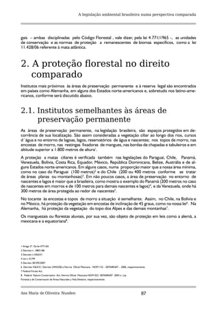 A legislação ambiental brasileira numa perspectiva comparada




gais – ambas disciplinadas pelo Código Florestal , vale dizer, pela lei 4.771/1965 -, as unidades
de conservação e as normas de proteção a remanescentes de biomas específicos, como a lei
11.428/06 referente à mata atlântica.



2. A proteção florestal no direito
   comparado
Institutos mais próximos às áreas de preservação permanente e à reserva legal são encontrados
em países como Alemanha, em alguns dos Estados norte-americanos e, sobretudo nos latino-ame-
ricanos, conforme será discutido abaixo.


2.1. Institutos semelhantes às áreas de
     preservação permanente
As áreas de preservação permanente, na legislação brasileira, são espaços protegidos em de-
corrência de sua localização. São assim consideradas a vegetação ciliar ao longo dos rios, cursos
d´água e no entorno de lagoas, lagos, reservatórios de água e nascentes; nos topos de morro, nas
encostas de morro, nas restingas fixadoras de mangues, nas bordas de chapadas e tabuleiros e em
altitude superior a 1.800 metros de altura1.
A proteção a matas ciliares é verificada também nas legislações do Paraguai, Chile, Panamá,
Venezuela, Bolívia, Costa Rica, Equador, México, República Dominicana, Belize, Austrália e de al-
guns Estados norte-americanos. Em alguns casos, numa proporção maior que a nossa área mínima,
como no caso do Paraguai (100 metros)2 e do Chile (200 ou 400 metros conforme se tratar
de áreas planas ou montanhosas)3. Em não poucos casos, a área de preservação no entorno de
nascentes e lagos é maior que a brasileira, como mostra o exemplo do Panamá (200 metros no caso
de nascentes em morros e de 100 metros para demais nascentes e lagos)4, e da Venezuela, onde há
300 metros de área protegida ao redor de nascentes5.
No tocante às encostas e topos de morro a situação é semelhante. Assim, no Chile, na Bolívia e
no México, há proteção da vegetação em encostas de inclinação de 45 graus, como na nossa lei6. Na
Alemanha, há proteção da vegetação do topo dos Alpes e das demais montanhas7.
Os manguezais ou florestas aluviais, por sua vez, são objeto de proteção em leis como a alemã, a
mexicana e a equatoriana8.




1 Artigo 2º. Da lei 4771/65
2 Decreto n. 18831/86
3 Decreto n.4363/31
4 Lei n. 01/94
5 Decreto 38.595/2007
6 Decreto 4363/31; Decreto 24453/06 e Norma Oficial Mexicana - NOM 152 – SEMARNAT – 2006, respectivamente.
7 Federal Forest Act.
8 Federal Nature Conservation Act; Norma Oficial Mexicana NOM 022 -SEMARNAT -2003 e Ley
Forestal y de Conservación de Áreas Naturales y Vida Silvestre, respectivamente.




Ana Maria de Oliveira Nusdeo                                                                          87
 