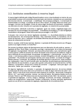A legislação ambiental brasileira numa perspectiva comparada




2.2. Institutos semelhantes à reserva legal
A reserva legal é definida pelo código florestal brasileiro como a área localizada no interior de uma
propriedade ou posse rural, excetuada a de preservação permanente, necessária ao uso sustentável
dos recursos naturais, à conservação e reabilitação dos processos ecológicos, à conservação da
biodiversidade e ao abrigo e proteção de fauna e flora nativas9. O Código determina ainda a por-
centagem de área a ser protegida a título de reserva legal, facultando ao proprietário estabelecer
uso alternativo do solo, inclusive com supressão de vegetação, no restante de sua propriedade.
Em vários países, sobretudo os de clima e vegetação iguais aos nossos, a legislação exige a con-
servação de uma porcentagem da propriedade, à semelhança da brasileira. É o caso da legislação
venezuelana e da paraguaia. Nesse último país essa porcentagem é de 25%10.
A situação mais comum nas demais legislações estudadas é a da proibição absoluta ou relativa
de desmatamento dos remanescentes florestais. Essa sistemática resulta na inexistência de um
direito de desmatar para a realização de atividades diferentes das permitidas para aquela área em
planos de ordenamento territorial.
Dentre os países onde há essa restrição absoluta à supressão de florestas encontra-se o Paraguai,
quanto à sua região oriental, e a Costa Rica11.
No tocante à proibição relativa de desmatamento para uso alternativo do solo pode-se apontar a
legislação de New South Wales, na Austrália, que exige a apresentação de um plano de supressão
de vegetação da propriedade indicando que áreas serão preservadas, o que, normalmente, signifi-
ca área superior a 20% do tamanho do imóvel. No Estado norte-americano da Califórnia, exige-se,
para a obtenção de uma autorização de supressão de vegetação, a demonstração de que a con-
versão é de interesse público e que as condições da bacia hidrográfica e do solo são aptas ao uso
pretendido12. Há previsão de autorizações restritas como essas também no estado do Oregon13.
Nesses sistemas, a pretensão de realização de atividade agrícola ou pecuária em áreas considera-
das inadequadas a esse fim será frustrada pela não obtenção da autorização para desmatamento,
bem diferente do caso brasileiro, no qual, salvo quando a área estiver em área de domínio da Mata
Atlântica, o proprietário sempre terá o direito de converter a vegetação nativa para algum uso
alternativo, desde que mantenha a reserva legal.
Em algumas legislações as restrições à supressão de vegetação decorrem de normas voltadas
à preservação de certas áreas tidas como prioritárias em razão de algum elemento de ordem eco-
lógica. Esse é o caso da lei norte-americana sobre espécies em extinção, denominada Endangered
Species Act14, que impõe restrições intensas nas áreas de habitat das espécies listadas como em
extinção. Note-se que 76% dessas áreas são de propriedade privada. Além das restrições quanto
à supressão de vegetação, a norma impõe a realização de técnicas de manejo sustentáveis e
coíbe o uso de agrotóxicos nessas áreas. Também na Alemanha, há várias restrições significativas
quanto ao uso da terra e supressão de vegetação, dependendo de circunstâncias locais.




9 Artigo 1º, parágrafo 2º, III da lei 4771/65.
10 Artigo 42 da Lei n. 422/73.
11 Lei 2524/04 e Lei Florestal nº 7575 respectivamente.
12 Cal. Pub. Res. Code § 4621.2; California Forest Practice Rulebook, p. 279
13 OAR 629-610-0090
14 Endangered Species Act, 16 U.S.C. §1531 et seq. (1973), http://epw.senate.gov/esa73.pdf



                                                 88                                          Ana Maria de Oliveira Nusdeo
 