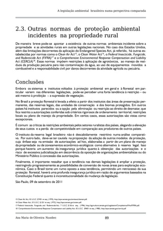 A legislação ambiental brasileira numa perspectiva comparada




2.3. Outras normas de proteção ambiental
     incidentes na propriedade rural
De maneira breve pode-se apontar a existência de outras normas ambientais incidente sobre a
propriedade e as atividades rurais em outras legislações nacionais. No caso dos Estados Unidos,
além das limitações decorrentes da aplicação do Endangered Species Act, já referido, há outras es-
tabelecidas por normas como o Clean Air Act15, o Clean Water Act16, o Federal Insecticide, Fungicide,
and Rodenticide Act (FIFRA)17 e o Comprehensive Environmental Response Compensation and Liability
Act (CERCLA)18. Essas normas impõem restrições à aplicação de agrotóxicos, ao manejo de resí-
duos da produção pecuária para não contaminação da água, ao uso de equipamentos movidos a
combustível e a responsabilidade civil por danos decorrentes da atividade agrícola ou pecuária.



Conclusões
Embora os sistemas e institutos voltados à proteção ambiental em geral e à florestal em par-
ticular variem nas diferentes legislações, pode-se perceber uma forte tendência à restrição – ou
até mesmo à proibição – a supressão de vegetação.
No Brasil a proteção florestal é levada a efeito a partir dos institutos das áreas de preservação per-
manente, das reservas legais, das unidades de conservação e dos biomas protegidos. Em outros
países há institutos parecidos ou a opção pela eliminação ou restrição ao direito de desmatar, que
fica restrito a autorizações conferidas sob critérios rigorosos de ordenamento territorial, restrições
locais ou plano de manejo da propriedade. Em certos casos, essas autorizações são vistas como
excepcionais.
É comum as críticas às restrições ambientais pelos setores ruralistas dos países, alegando a elevação
de seus custos e a perda de competitividade em comparação aos produtores de outros países.
O instituto da reserva legal brasileiro não é descabidamente restritivo numa análise comparati-
va. Por outro lado, deve-se ter cautela na proposição da adoção de outros modelos de proteção,
cuja ênfase seja na emissão de autorizações ad hoc, elaboradas a partir de um plano de manejo
da propriedade ou de zoneamentos econômico-ecológicos como alternativa à reserva legal. Isso
porque haveria um aumento da insegurança jurídica quanto à obtenção das autorizações e o
risco de excessiva judicialização em decorrência da oposição de organizações ambientalistas ou do
Ministério Público à concessão das autorizações.
Finalmente, é importante ressaltar que a tendência nas demais legislações é ampliar a proteção,
restringindo progressivamente as possibilidades de conversão de novas áreas para exploração eco-
nômica. Caso o Brasil tome um rumo oposto a essa tendência, permitindo um retrocesso da sua
proteção florestal, haverá uma profunda insegurança jurídica em razão de argumentos baseados na
Constituição Federal quanto à inconstitucionalidade da mudança da legislação.
São Paulo, 09 de setembro de 2011




15 Clean Air Act, 42 U.S.C. §7401 et seq. (1970), http://epw.senate.gov/envlaws/cleanair.pdf.
16 Clean Water Act, 33 U.S.C. §1251 et seq. (1972), http://epw.senate.gov/water.pdf.
17 Federal Insecticide, Fungicide, and Rodenticide Act, 7 U.S.C. §136 et seq. (1996), http://agriculture.senate.gov/Legislation/Compilations/Fifra/FIFRA.pdf.
18 Comprehensive Environmental Response Compensation and Liability Act, 42 U.S.C. §9601 et seq. (1980), http://epw.senate.gov/cercla.pdf



Ana Maria de Oliveira Nusdeo                                                                                     89
 