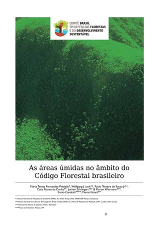 As áreas úmidas no âmbito do
                  Código Florestal brasileiro
                  Maria Teresa Fernandez Piedade*, Wolfgang J. Junk**, Paulo Teixeira de Sousa Jr**,
                       Catia Nunes da Cunha**, Jochen Schöngart*** & Florian Wittmann***,
                                       Ennio Candotti****, Pierre Girard**

* Instituto Nacional de Pesquisas da Amazônia (INPA), Av. André Araújo 2936, 69083-000 Manaus, Amazonas
**Instituto Nacional de Ciência e Tecnologia em Áreas Úmidas (INAU) e Centro de Pesquisas do Pantanal (CPP), Cuiabá, Mato Grosso
***Instituto Max Planck de Química, Mainz, Alemanha
****Museu da Amazônia, Manaus, AM


                                                                                                                9
 
