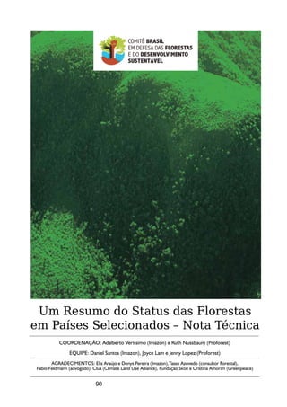Um Resumo do Status das Florestas
em Países Selecionados – Nota Técnica
           COORDENAÇÃO: Adalberto Veríssimo (Imazon) e Ruth Nussbaum (Proforest)
                EQUIPE: Daniel Santos (Imazon), Joyce Lam e Jenny Lopez (Proforest)
       AGRADECIMENTOS: Elis Araújo e Denys Pereira (Imazon),Tasso Azevedo (consultor florestal),
Fabio Feldmann (advogado), Clua (Climate Land Use Alliance), Fundação Skoll e Cristina Amorim (Greenpeace)


                            90
 