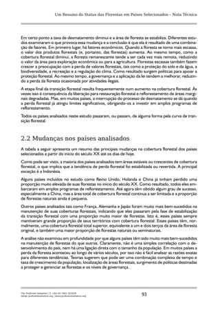 Um Resumo do Status das Florestas em Países Selecionados – Nota Técnica




Em certo ponto a taxa de desmatamento diminui e a área de floresta se estabiliza. Diferentes estu-
dos examinaram o que provoca essa mudança e a conclusão é que ela é resultado de uma combina-
ção de fatores. Em primeiro lugar, há fatores econômicos. Quando a floresta se torna mais escassa,
o valor dos produtos florestais (e, portanto, das florestas) aumenta. Ao mesmo tempo, como a
cobertura florestal diminui, a floresta remanescente tende a ser cada vez mais remota, reduzindo
o valor da área para exploração econômica ou para a agricultura. Florestas escassas também fazem
crescer a preocupação com a perda de valores florestais, tais como a proteção do solo e da água, a
biodiversidade, a recreação e a regulação do clima. Como resultado surgem políticas para apoiar a
proteção florestal. Ao mesmo tempo, a governança e a aplicação da lei tendem a melhorar, reduzin-
do a perda da floresta ocasionada por atividades ilegais.
A etapa final da transição florestal resulta frequentemente num aumento na cobertura florestal. Às
vezes isso é consequência da liberação para restauração florestal e reflorestamento de áreas margi-
nais degradadas. Mas, em muitos países, a interrupção do processo de desmatamento se dá quando
a perda florestal já atingiu limites significativos, obrigando-os a investir em amplos programas de
reflorestamento.
Todos os países analisados neste estudo passaram, ou passam, de alguma forma pela curva de tran-
sição florestal.



2.2 Mudanças nos países analisados
A tabela a seguir apresenta um resumo das principais mudanças na cobertura florestal dos países
selecionados a partir do início do século XX até os dias de hoje.
Como pode ser visto, a maioria dos países analisados tem áreas estáveis ou crescentes de cobertura
florestal, o que implica que a tendência de perda florestal foi estabilizada ou revertida. A principal
exceção é a Indonésia.
Alguns países incluídos no estudo como Reino Unido, Holanda e China já tinham perdido uma
proporção muito elevada de suas florestas no início do século XX. Como resultado, todos eles em-
barcaram em amplos programas de reflorestamento. Até agora têm obtido algum grau de sucesso,
especialmente a China, mas a área total de cobertura florestal continua a ser limitada e a proporção
de florestas naturais ainda é pequena.
Outros países analisados tais como França, Alemanha e Japão foram muito mais bem-sucedidos na
manutenção de suas coberturas florestais, indicando que eles passaram pela fase de estabilização
da transição florestal com uma proporção muito maior de florestas. Isto é, esses países sempre
mantiveram grande proporção de seus territórios com cobertura florestal. Esses países têm, nor-
malmente, uma cobertura florestal total superior, equivalente a um e dois terços da área de floresta
original, e também uma maior proporção de florestas naturais ou seminaturais.
A análise não examinou em profundidade por que alguns países têm sido muito mais bem-sucedidos
na manutenção de florestas do que outros. Claramente, não é uma simples correlação com o de-
senvolvimento do país, nem há uma ligação direta com o tamanho da população. Em muitos países a
perda da floresta aconteceu ao longo de vários séculos, por isso não é fácil analisar as razões exatas
para diferentes tendências. Teorias sugerem que pode ser uma combinação complexa de tempo e
taxa de crescimento da população, localização de áreas florestais, surgimento de políticas destinadas
a proteger e gerenciar as florestas e os níveis de governança.




The Proforest Initiative | T: +44 (0) 1865 243439
info@ proforestinitiative.org | www.proforestinitiative.org              93
 