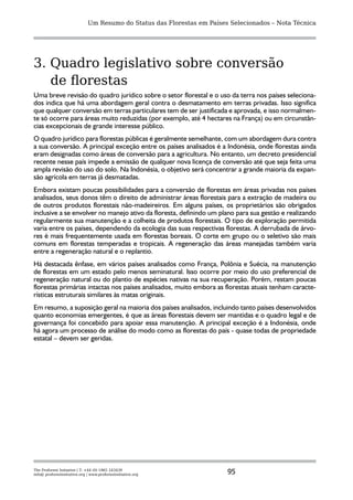 Um Resumo do Status das Florestas em Países Selecionados – Nota Técnica




3. Quadro legislativo sobre conversão
   de florestas
Uma breve revisão do quadro jurídico sobre o setor florestal e o uso da terra nos países seleciona-
dos indica que há uma abordagem geral contra o desmatamento em terras privadas. Isso significa
que qualquer conversão em terras particulares tem de ser justificada e aprovada, e isso normalmen-
te só ocorre para áreas muito reduzidas (por exemplo, até 4 hectares na França) ou em circunstân-
cias excepcionais de grande interesse público.
O quadro jurídico para florestas públicas é geralmente semelhante, com um abordagem dura contra
a sua conversão. A principal exceção entre os países analisados é a Indonésia, onde florestas ainda
eram designadas como áreas de conversão para a agricultura. No entanto, um decreto presidencial
recente nesse país impede a emissão de qualquer nova licença de conversão até que seja feita uma
ampla revisão do uso do solo. Na Indonésia, o objetivo será concentrar a grande maioria da expan-
são agrícola em terras já desmatadas.
Embora existam poucas possibilidades para a conversão de florestas em áreas privadas nos países
analisados, seus donos têm o direito de administrar áreas florestais para a extração de madeira ou
de outros produtos florestais não-madeireiros. Em alguns países, os proprietários são obrigados
inclusive a se envolver no manejo ativo da floresta, definindo um plano para sua gestão e realizando
regularmente sua manutenção e a colheita de produtos florestais. O tipo de exploração permitida
varia entre os países, dependendo da ecologia das suas respectivas florestas. A derrubada de árvo-
res é mais frequentemente usada em florestas boreais. O corte em grupo ou o seletivo são mais
comuns em florestas temperadas e tropicais. A regeneração das áreas manejadas também varia
entre a regeneração natural e o replantio.
Há destacada ênfase, em vários países analisados como França, Polônia e Suécia, na manutenção
de florestas em um estado pelo menos seminatural. Isso ocorre por meio do uso preferencial de
regeneração natural ou do plantio de espécies nativas na sua recuperação. Porém, restam poucas
florestas primárias intactas nos países analisados, muito embora as florestas atuais tenham caracte-
rísticas estruturais similares às matas originais.
Em resumo, a suposição geral na maioria dos países analisados, incluindo tanto países desenvolvidos
quanto economias emergentes, é que as áreas florestais devem ser mantidas e o quadro legal e de
governança foi concebido para apoiar essa manutenção. A principal exceção é a Indonésia, onde
há agora um processo de análise do modo como as florestas do país - quase todas de propriedade
estatal – devem ser geridas.




The Proforest Initiative | T: +44 (0) 1865 243439
info@ proforestinitiative.org | www.proforestinitiative.org              95
 