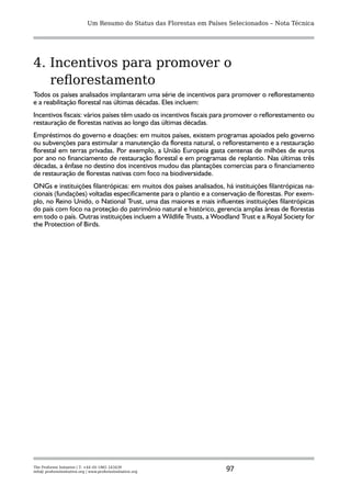Um Resumo do Status das Florestas em Países Selecionados – Nota Técnica




4. Incentivos para promover o
   reflorestamento
Todos os países analisados implantaram uma série de incentivos para promover o reflorestamento
e a reabilitação florestal nas últimas décadas. Eles incluem:
Incentivos fiscais: vários países têm usado os incentivos fiscais para promover o reflorestamento ou
restauração de florestas nativas ao longo das últimas décadas.
Empréstimos do governo e doações: em muitos países, existem programas apoiados pelo governo
ou subvenções para estimular a manutenção da floresta natural, o reflorestamento e a restauração
florestal em terras privadas. Por exemplo, a União Europeia gasta centenas de milhões de euros
por ano no financiamento de restauração florestal e em programas de replantio. Nas últimas três
décadas, a ênfase no destino dos incentivos mudou das plantações comercias para o financiamento
de restauração de florestas nativas com foco na biodiversidade.
ONGs e instituições filantrópicas: em muitos dos países analisados, há instituições filantrópicas na-
cionais (fundações) voltadas especificamente para o plantio e a conservação de florestas. Por exem-
plo, no Reino Unido, o National Trust, uma das maiores e mais influentes instituições filantrópicas
do país com foco na proteção do patrimônio natural e histórico, gerencia amplas áreas de florestas
em todo o país. Outras instituições incluem a Wildlife Trusts, a Woodland Trust e a Royal Society for
the Protection of Birds.




The Proforest Initiative | T: +44 (0) 1865 243439
info@ proforestinitiative.org | www.proforestinitiative.org              97
 