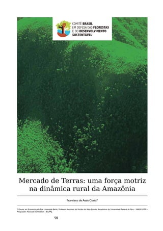Mercado de Terras: uma força motriz
   na dinâmica rural da Amazônia
                                                          Francisco de Assis Costa*

* Doutor em Economia pela Frei Universität-Berlin, Professor Associado do Núcleo de Altos Estudos Amazônicos da Universidade Federal do Para – NAEA-UFPA e
Pesquisador Associado da RedeSist – IE/UFRJ.


                                            98
 