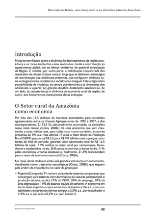 Mercado de Terras: uma força motriz na dinâmica rural da Amazônia




Introdução
Muito se tem falado sobre a dinâmica de desmatamento da região ama-
zônica e os riscos ambientais a isso associados, desde a contribuição ao
aquecimento global, até os efeitos deletérios de possível savanização
da Região. É notória, por outra parte, a distribuição concentrada dos
resultados de tal uso da base natural. Urge que se delineiem estratégias
de reorientação das tendências presentes, que configuram dinâmica ru-
ral ecologicamente predatória e socialmente desigual. Este artigo indica
possibilidades de mudança, ao tempo que demonstra as dimensões dos
obstáculos a superar. Os grandes desafios destacados associam-se, de
um lado, às características e dinâmica da economia rural da região; de
outro, aos fundamentos institucionais dessa evolução.


O Setor rural da Amazônia
como economia
Por trás dos 13,5 milhões de hectares desmatados para atividades
agropecuárias entre os Censos Agropecuários de 1995 e 2007, e dos
correspondentes 2.193,3 Gt adicionalmente acumulado na atmosfera
nesse meio tempo (Costa, 2008c), há uma economia que vem cres-
cendo a taxas médias que, para todas suas macro-variáveis, situam-se
próximas de 5% a.a.: nos últimos 17 anos o Valor Bruto da Produção
Rural (VBPR) passou de R$ 5,5 para R$ 9,0 bilhões reais a preços cons-
tantes do final do período, gerando valor adicionado total de R$ 16,5
bilhões de reais: 41% retidos no setor rural por camponeses, fazen-
deiros e assalariados rurais, 26% pelas economias urbanas locais, 11%
pelas economias urbanas estaduais e, finalmente, 21,5% transbordam
para o resto da economia nacional (Costa, 2008a).
Na base dessa dinâmica estão seis grandes estruturas em movimento,
visualizadas como trajetórias tecnológicas (Costa, 2008b) que seguem
pela ordem de importância no valor da produção:
• TrajetóriaCamponês.T1 reúne o conjunto de sistemas camponeses que
  convergem para sistemas com dominância de culturas permanentes e
  produção de leite, explica 27% do VBPR, 38% do emprego, 10% da
  área degradada e 11% do balanço líquido de carbono. A economia em
  torno dessa trajetória cresce em termos absolutos a 5% a.a., com ren-
  tabilidade crescente nos últimos tempos a 2,5% a.a., por trabalhador a
  4,3% a.a. e por área a 0,3% a.a. (ver Tabela 1).



Francisco de Assis Costa
                                                                     99
 