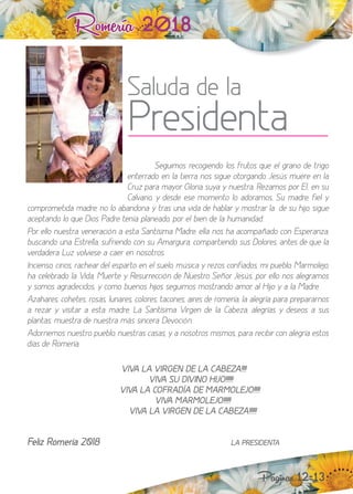Romería 2018
Seguimos recogiendo los frutos que el grano de trigo
enterrado en la tierra nos sigue otorgando. Jesús muere en la
Cru para mayor loria suya y nuestra. Re amos por El, en su
Calvario, y desde ese momento lo adoramos. Su madre, fiel y
comprometida madre, no lo abandona y tras una vida de hablar y mostrar la de su hio, sigue
aceptando lo que ios adre tenía planeado, por el bien de la humanidad.
or ello nuestra veneración a esta Santísima Madre, ella nos ha acompañado con Esperan a,
buscando una Estrella, sufriendo con su Amargura, compartiendo sus olores, antes de que la
verdadera Luz volviese a caer en nosotros.
ncienso, cirios, rachear del esparto en el suelo, música y re os confiados, mi pueblo, Marmoleo,
ha celebrado la Vida, Muerte y Resurrección de uestro Señor Jesús, por ello nos alegramos
y somos agradecidos, y como buenos hios seguimos mostrando amor, al io y a la Madre.
A ahares, cohetes, rosas, lunares, colores, tacones, aires de romería, la alegría para prepararnos
a rezar y visitar a esta madre, La Santísima Virgen de la Cabeza, alegrías y deseos a sus
plantas, muestra de nuestra más sincera evoción.
Adornemos nuestro pueblo, nuestras casas, y a nosotros mismos, para recibir con alegría estos
días de Romería.
“““
““VIVA LA VIRGEN DE LA CABEZA!!!!
¡¡¡¡ VIVA SU DIVINO HIJO!!!!!!
¡¡¡¡VIVA LA COFRADÍA DE MARMOLEJO!!!!!
¡¡¡¡¡VIVA MARMOLEJO!!!!!!
¡¡¡¡¡VIVA LA VIRGEN DE LA CABEZA!!!!!!
Feliz Romería 2018 LA PRESIDENTA
Saluda de la
Presidenta
Páginas 12-13
 