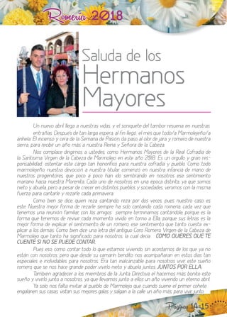 Romería 2018
Saluda de los
Hermanos
Mayores
Páginas 14-15
n nuevo abril llega a nuestras vidas, y el soniquete del tambor resuena en nuestras
entrañas. espués de tan larga espera, al fin llegó, el mes que todo a Marmoleeño a
anhela. El incienso y cera de la Semana de asión, da paso al olor de ara y romero de nuestra
sierra, para recibir un año más a nuestra Reina y Señora de la Cabe a.
os complace dirigirnos a ustedes, como ermanos Mayores de la Real Cofradía de
la Santísima Virgen de la Cabe a de Marmoleo en este año . Es un orgullo y gran res-
ponsabilidad, ostentar este cargo tan honorífico para nuestra cofradía y pueblo. Como todo
marmoleeño, nuestra devoción a nuestra titular, comen ó en nuestra infancia de mano de
nuestros progenitores, que poco a poco han ido sembrando en nosotros ese sentimiento
mariano hacia nuestra Morenita. Cada uno de nosotros en una época distinta, ya que somos
nieto y abuela, pero a pesar de crecer en distintos pueblos y sociedades, venimos con la misma
fuerza para cantarle y rezarle cada primavera.
Como bien se dice, quien reza cantando, reza por dos veces, pues nuestro caso es
este. uestra meor forma de re arle siempre ha sido cantando cada romería, cada ve que
tenemos una reunión familiar, con los amigos“siempre terminamos cantándole, porque es la
forma que tenemos de revivir cada momento vivido en torno a Ella, porque sus letras es la
meor forma de e plicar el sentimiento de un romero, ese sentimiento que tanto cuesta e -
plicar a los demás. Como bien dice una letra del antiguo Coro Romero Virgen de la Cabeza de
Marmoleo que tanto ha significado para nosotros, la cual decía“ COMO QUIERES QUE TE
CUENTE SI NO SE PUEDE CONTAR.
Pues eso, como contar todo lo que estamos viviendo, sin acordarnos de los que ya no
están con nosotros, pero que desde su camarín bendito nos acompañaran en estos días tan
especiales e inolvidables para nosotros. Era tan inalcan able para nosotros vivir este sueño
romero, que se nos hace grande poder vivirlo nieto y abuela untos, JUNTOS POR ELLA.
ambién agradecer a los miembros de la Junta irectiva el hacernos más bonito este
sueño y vivirlo unto a nosotros, ya que llevamos unto a ellos un año viviendo un eterno abril.
a solo nos falta invitar al pueblo de Marmoleo que cuando suene el primer cohete
engalanen sus casas, vistan sus meores galas y salgan a la calle un año más, para vivir unto
 