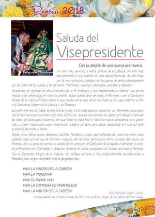 Romería 2018
Con la alegría de una nueva primavera...
n año más venimos a verte, Señora de la Cabe a. n año más
nos ponemos a tus plantas en una nueva Romería, un año más,
con la misma ilusión y alegría, con las ganas de verte salir paseando
por las calles de tu pueblo y de tu Sierra, Marmolejo volverá a vitorearte, cantarte y alabarte.
Acabamos de celebrar los días centrales de la fe cristiana, y nos disponemos a celebrar una de las
fiestas más celebradas en nuestro pueblo. ¿Qué puedo decir de nuestra Romería y de la Santísima
Virgen de la Cabe a, odos sabéis lo que siento, como vivo estos días, todo el año gira entorno a Ella,
a la Santísima Virgen de la Cabeza y su Romería.
Este año hemos cambiado la directiva de nuestra Cofradía, algunos seguimos, con diferente cargo, pero
con la misma ilusión que hace seis años. tros son nuevos que vienen con ganas de trabaar y renovar
las ideas de todos para hacernos ver que todo no está hecho. uestra nueva presidenta va a poner
todo su buen hacer para seguir meorando nuestra cofradía, para seguir apostando por una cofradía
al alcance de todos y todas.
esde estas líneas quiero desearos una feli Romería a todos, que disfrutéis de cada momento, cada
paseillo, cada activad que la Cofradía organi a, del domingo de traslado, de la ofrenda del Jueves de
Romería, de la subida en carreta o caballo, de los actos en el Santuario, de la bajada el domingo o lunes,
de la Procesión en Marmolejo, y después: recordar lo vivido y preparar con ilusión una nueva Romería.
Que la Santísima Virgen de la Cabeza nos proteja siempre y muy especialmente durante toda la
Romería para seguir diciéndole con la garganta rota“
VIVA LA VIRGEN DE LA CABEZA!
VIVA LA MORENITA!
¡ VIVA SU DIVINO HIJO!
¡ VIVA LA COFRADIA DE MARMOLEJO!
VIVA LA VIRGEN DE LA CABEZA!
Páginas 16-17
José Manuel o ano o ano
(vicepresidente de la Real Cofradía de tra. Sra. la Stma. Virgen de la Cabe a de Marmoleo)
Saluda del
Visepresidente
 