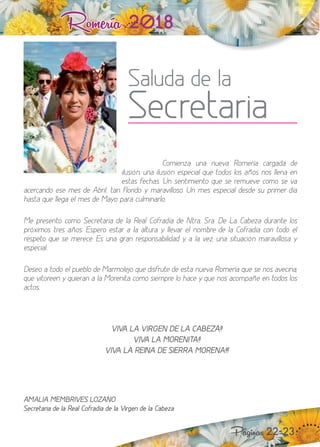 Romería 2018
Saluda de la
Secretaria
Páginas 22-23
Comienza una nueva Romería cargada de
ilusión, una ilusión especial que todos los años nos llena en
estas fechas. n sentimiento que se remueve como se va
acercando ese mes de Abril, tan florido y maravilloso. n mes especial desde su primer día
hasta que llega el mes de Mayo para culminarlo.
Me presento como Secretaria de la Real Cofradía de tra. Sra. e a Cabe a durante los
pró imos tres años. Espero estar a la altura y llevar el nombre de la Cofradía con todo el
respeto que se merece. Es una gran responsabilidad y, a la vez, una situación maravillosa y
especial.
eseo a todo el pueblo de Marmoleo que disfrute de esta nueva Romería que se nos avecina,
que vitoreen y quieran a la Morenita como siempre lo hace y que nos acompañe en todos los
actos.
““ VIVA LA VIRGEN DE LA CABEZA!!
¡¡ VIVA LA MORENITA!!
¡¡ VIVA LA REINA DE SIERRA MORENA!!!
AMALIA MEMBRIVES LOZANO
Secretaria de la Real Cofradía de la Virgen de la Cabeza
 