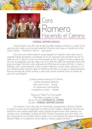 Romería 2018
“ MORENA, SIEMPRE CONTIGO ¡
na primavera más, otro mes de abril que llega cargado de ilusiones y sueños. Como
cada año este medio nos da la oportunidad de ofreceros unas líneas en nombre de la Aso-
ciación Cultural “ aciendo el Camino “, que presido.
Ésta será una romería especial, ya que tenemos en nuestras manos este nuevo y
esperado trabao discográfico, coincidiendo con el aniversario del nacimiento de este hu-
milde coro. Es un disco en el que nos hemos de ado la piel, el cora ón, el alma y, alguna que
otra ve , las gargantas, para que salga a la lu en este año , tan significativo para este
grupo de amigos. Este disco está compuesto por temas de la pluma de edro J. ópe y
dedicados, sólo y e clusivamente a Ella, a nuestra Morenita, a la que tanto queremos y a la
que cantamos todas nuestras coplas. En definitiva, cortes en los que se respira primavera,
frescura, domingo de convite, romería, y sobre todo, camino, haciendo honor al nombre de
este coro marmoleeño.
Cuántos caminos hechos por i, Señora,
cuántas primaveras abrileñas
estas voces te han “ buscao “
con esperan as marmoleeñas,
cumpliendo un sueño “ anhelao. “
orque así, Madre, ú lo has querido
Marmolejo se queda a tu lado.
a son años HACIENDO EL CAMINO,
años MORENA, SIEMPRE CONTIGO!
s invitamos a vivir estos días en ermandad, acompañando a uestra Cofradía
en todos sus actos, que ha organi ado con tanto esmero, trabao y dedicación. osotros ahí
estaremos como siempre aportando nuestro granito de arena como mejor sabemos, con
nuestras voces, cantándole a la Reina de Sierra Morena. Esperamos que entre todos y to-
das construyamos una Cofradía fuerte y unida con el único ob etivo de real ar la figura de
uestra Madre, en su advocación de la Cabe a, y seamos capaces de llevar y
Páginas 32-33
Coro
Romero
Haciendo el Camino
 