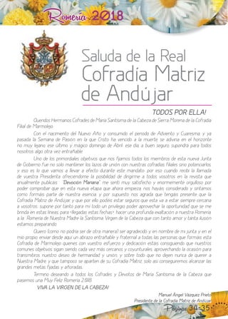 Romería 2018
Saluda de la Real
Cofradía Matriz
de Andújar
Páginas 34-35
“TODOS POR ELLA!
Queridos Hermanos Cofrades de María Santísima de la Cabeza de Sierra Morena de la Cofradía
Filial de Marmolejo.
Con el nacimiento del uevo Año y consumido el periodo de Adviento y Cuaresma, y ya
pasada la Semana de asión en la que Cristo ha vencido a la muerte, se adivina en el hori onte
no muy le ano, ese último y mágico domingo de Abril ese día, a buen seguro, supondrá para todos
nosotros algo otra ve entrañable.
no de los primordiales ob etivos que nos fiamos todos los miembros de esta nueva Junta
de obierno fue no solo mantener los la os de unión con nuestras cofradías filiales sino potenciarlos,
y eso es lo que vamos a llevar a efecto durante este mandato por eso cuando recibí la llamada
de vuestra Presidenta ofreciéndome la posibilidad de dirigirme a todos vosotros en la revista que
anualmente publicáis “"Devoción Mariana", me sentí muy satisfecho y enormemente orgulloso por
poder comprobar que en esta nueva etapa que ahora empie a, nos hayáis considerado y sintamos
como formáis parte de nuestra esencia, y por supuesto nos agrada que tengáis presente que la
Cofradía Matri de Andú ar, y que por ello podéis estar seguros que esta va a estar siempre cercana
a vosotros supone por tanto para mí todo un privilegio poder aprovechar la oportunidad que se me
brinda en estas líneas, para llegadas estas fechas , hacer una profunda e altación a nuestra Romería,
a la Romería de uestra Madre la Santísima Virgen de la Cabe a que con tanto amor y tanta ilusión
estamos preparando.
uiero (como no podría ser de otra manera) ser agradecido y, en nombre de mi unta y en el
mío propio, enviar desde aquí un abra o entrañable y fraternal a todas las personas que formáis esta
Cofradía de Marmolejo quienes con vuestro esfuerzo y dedicación estáis consiguiendo que nuestros
comunes ob etivos sigan siendo cada ve más cercanos y coyunturales, aprovechando la ocasión para
transmitiros nuestro deseo de hermandad y unión, y sobre todo que no deen nunca de querer a
uestra Madre, y que tampoco se aparten de su Cofradía Matri , solo así conseguiremos alcan ar las
grandes metas fiadas y añoradas.
ermino deseando a todos los Cofrades y evotos de María Santísima de la Cabe a que
pasemos una Muy Feli Romería . .
“VIVA LA VIRGEN DE LA CABEZA!
Manuel Ángel Vázquez Prieto
Presidente de la Cofradía Matriz de Andújar
 
