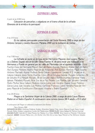Actos y Cultos
DOMING0 1 ABRIL
A partir de las 19:00 horas
Colocación de pancartas y colgaduras en el tramo oficial de la cofradía
(Itinerario de la ermita a la parroquia)
DOMING0 8 ABRIL
A las 21:15 horas
En los salones parroquiales presentación del Cartel Romería 2018 a cargo de don
Antonio Campos y revista Devoción Mariana 2018 con la invitación de Cáritas.
SÁBADO 14 ABRIL
A las 17:00 horas
La Cofradía se reúne en la Casa de los Hermanos Mayores José Lozano Machu-
ca y Dolores Segado sita en la calle Gloria Fuertes Nº 10 para iniciar una invitación a los
Hermanos y Pueblo en general por las calles de Marmolejo con el siguiente recorrido: Gloria
Fuertes (Casa del Hermano Mayor), Avd. del Barco, Arjonilla, Montoro, Arjona, Avd. del Barco,
Avd. Europa, Montoro, Arjona, Plaza de las Antípodas, Avd. Europa, Montoro, Plaza España,
Antonio Machado, Arjona, Profesor Tierno Galván, Guadalquivir, Calvario, I.E.S. Virgen de la
Cabeza, Calvario, Jesús, Norte, Huertas, Colon, 20 de Octubre, Castelar, Pozuelo, Cervantes, 20
de Octubre, Pi y Margall, Pozuelo, 20 de Octubre, Blasco Ibáñez, Huertas, Gamonal, Pablo
Iglesias, Matadero, Pozuelo, Ntra. Sra. de la Paz, Perales, Los Molinos, Julio Vizcaino, Gamonal,
Pedro Muñoz Seca, Callejón, Federico García Lorca, Julio Vizcaino, Gaspar Casas, Federico
García Lorca, Julio Vizcaino, Los Molinos, Gamonal, Francisco Calero Herrero, Plaza del Am-
paro, Plaza de la Constitución (Parroquia), Hospital y Teatro Español.
A las 20:30 horas
Pregón a la Santísima Virgen de la Cabeza 2018, a cargo de doña Laura Moreno
Pastor en el Teatro Español. A continuación cena romera (precio 30 € adulto y 15 € niño)
A continuación del Pregón se celebrará la tradicional Cena Romera
Menú Romero 2018
ENTRANTES EN MESA: Aceitunas Rrellenas Andaluz, Almendras Saladas Fritas, Jamón Reserva Curado, Queso Curado
Pescado Adobo Andaluz, Langostinos Cocidos Del Mediterráneo. PRIMER PLATO: Vieira Gallega De Merluza Gourmet.
SEGUNDO PLATO: Solomillo En Salsa Morena Con Patatas A Lo Pobre. POSTRE: Tarta Casera La Morenita Y Bombones
Gourmet.. BEBIDA: Cerveza Mahou Con y Sin Alcohol, Vino Tinto De La Casa, Agua Mineral La Paz, Refrescos Variados.
 