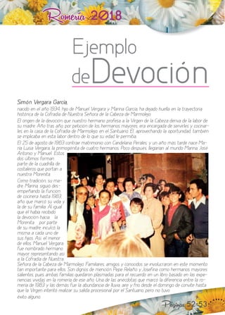 Romería 2018
Páginas 52-53
Simón Vergara García,
nacido en el año 1934, hijo de Manuel Vergara y Marina García, ha dejado huella en la trayectoria
histórica de la Cofradía de Nuestra Señora de la Cabeza de Marmolejo.
El origen de la devoción que nuestro hermano profesa a la Virgen de la Cabeza deriva de la labor de
su madre. Año tras año, por petición de los hermanos mayores, era encargada de servirles y cocinar-
les en la casa de la Cofradía de Marmolejo, en el Santuario. Él, aprovechando la oportunidad, también
se implicaba en esta labor dentro de lo que su edad le permitía.
El 25 de agosto de 1963 contrae matrimonio con Candelaria Perales, y un año más tarde nace Ma-
ría Luisa Vergara, la primogénita de cuatro hermanos. Poco después, llegarían al mundo Marina, José
Antonio y Manuel. Estos
dos últimos forman
parte de la cuadrilla de
costaleros que portan a
nuestra Morenita.
Como tradición, su ma-
dre, Marina, siguió des-
empeñando la función
de cocinera hasta 1983,
año que marcó su vida y
la de su familia. Al igual
que él había recibido
la devoción hacia “la
Morenita“ por parte
de su madre, inculcó la
misma a cada uno de
sus hijos. Así, el menor
de ellos, Manuel Vergara
fue nombrado hermano
mayor, representando así
a la Cofradía de Nuestra
Señora de la Cabeza de Marmolejo. Familiares, amigos y conocidos se involucraron en este momento
tan importante para ellos. Son dignos de mención Pepe Relaño y Josefina como hermanos mayores
salientes, pues ambas familias quedaron plasmadas para el recuerdo en un libro basado en las expe-
riencias vividas en la romería de ese año. Una de las anécdotas que marcó la diferencia entre la ro-
mería de 1983 y las demás fue la abundancia de lluvia, aire y frío desde el domingo de convite hasta
que la Virgen intentó realizar su salida procesional por el Santuario, pero no tuvo
éxito alguno.
Ejemplo
deDevoción
 