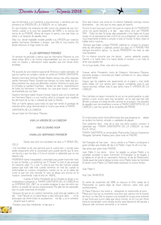 Devoción Mariana - Romería 2018
que mi hermana y yo fuéramos a esa excursión y viéramos por vez
primera a la VIRGEN DE LA CABEZA en su Santuario.
En ese instante me enamoré de ella, nunca me olvidaré de ese mo-
mento cuando vi la cara tan pequeñita del NIÑO y la sonrisa tan
tierna de su MADRE. Ahora de mayor lo pienso, creo que hubo un
antes y un después de aquella visita.
Ellas nos decían habladle, rezadle, pedidle a la VIRGEN por vuestros
padres, hermanos, familiares y amigos que Ella es muy buena. Así
desde entonces, lo hago todos los días.
A LOS HERMANOS MAYORES
Yo siempre he pensado y pienso que ser Hermanos Mayores es una
tarea ardua, difícil y de mucha responsabilidad, por eso se merecen
todo mi respeto y admiración todos aquellos que han tenido dicho
privilegio.
Me acuerdo de una manera especial de Antonia e Isabel, ejemplos de
que los sueños se cumplen cuando se confía en MARÍA SANTÍSIMA.
Nuestra hermana Antonia Perales Relaño estuvo tres años seguidos
siendo Hermana Mayor. Durante ese tiempo, no hubo nadie que pu-
diera ostentar ese cargo por diferentes motivos. Antonia no quiso que
la Cofradía se quedara huérfana, decidió ser ella la representación
de todos los hermanos y hermanas con una gran ilusión y siempre
acompañada por sus hijas.
Nuestra hermana Isabel Vicaria Correas, toda la vida con la ilusión de
ser Hermana Mayor y a sus muchos años lo consiguió, qué orgullosa
iba del brazo de su hijo y rodeada de toda su familia.
Pido un fuerte aplauso para todos los que han tenido el privilegio de
ostentar dicho cargo, demostrando lo mucho que aman a MARÍA
SANTÍSIMA DE LA CABEZA.
Va por todos los Hermanos Mayores.
¡¡¡VIVA LA VIRGEN DE LA CABEZA!!!
¡¡¡VIVA SU DIVINO HIJO!!!
¡¡¡VIVAN LOS HERMANOS MAYORES!!!
Desde este atril con humildad me dirijo a Ti, REINA DEL
CIELO.
Con humildad, la de una persona que le cuesta leer y escribir para
poder pregonarte ante la comunidad, pero puedo decirte que Te amo
con locura y que me dirijo a Ti con el corazón a sabiendas que no me
dejarás sola.
MORENITA dame tranquilidad y serenidad para poder transmitir todo
lo que mi familia y yo sentimos por Ti. Porque Tú eres el eje principal
en nuestras vidas, Tú y solo Tú eres la que nos das fuerzas cuando
parece que todo sale mal, cuando tenemos un mal día, cuando la
enfermedad es nuestra compañera, cuando no se ve la salida del
túnel, la que con solo recordar Tu cara, se dibuja una sonrisa en la
nuestra convirtiendo todo el año en ABRIL.
Cuando el Señor Presidente de la Cofradía se dirigió a mí,
invitándome a pregonar a MARÍA SANTÍSIMA DE LA CABEZA en
su ROMERÍA DEL 2017, no os podéis imaginar lo que me entró por
dentro, un estado de nervios impresionante. Me pilló tan de sobresalto
que no pude reaccionar al instante.
Después de que sé yo cuantos momentos, pude articular palabra y le
dije ¡José Manuel yo no sabré llevar a cabo esta gran labor¡, ¡no te
preocupes Juli, entre todos te ayudaremos¡ me dijo y yo le contesté,
¡déjame que lo piense¡.
Pasados unos días meditando, le dije que sí.
Esos días fueron una lucha en mi interior, hablando conmigo misma
diciéndome, ¡Juli, creo que no eres capaz de hacerlo".
Ocurrió lo que tuvo que ocurrir, me puse en manos de mi MORENITA
como me gusta llamarla y le dije: ¡aquí estoy otra vez MADRE
MÍA¡. Todos los días Te tengo algo preparado y hoy, fíjate con lo que
vengo, no sé expresarme bien ¿cómo te voy a pregonar?, es una labor
muy importante el darte a conocer a todo el mundo. Yo llevo mejor el
hablar entre nosotras.
Siempre que hablo contigo MADRE, pidiendo tu consejo, tu amparo
ante las dificultades o pidiendo perdón por algo, en TÍ MADRE MÍA
siempre encuentro apoyo, tu ayuda MORENITA me hace la vida
más llevadera.
En mi interior escuché que me decías: ¡vamos, adelante, puedes
hacerlo y lo harás bien si lo haces desde el corazón y con todo el
amor que puedas dar¡.
Ya no tuve dudas. Ante este atril me encuentro.
Gracias señor Presidente, Junta de Gobierno, Hermanos Mayores,
personas amigas y conocidas por haber confiado en mí para realizar
esta gran tarea.
Seguro que las palabras irán apareciendo en el papel y más tarde
serán leídas con voz serena, pero segura, cumpliendo para lo que
fueron escritas, reflejar todo lo que siento hacia Ti, VIRGEN DE LA
CABEZA.
Pero también en algún momento, la voz se me podrá quebrar, os pido
perdón si esto ocurre, pero hay recuerdos en la vida que han sido
difíciles y porque a lo largo de este caminar en el pregón me acordaré
de aquellos que me enseñaron a amar a MARÍA SANTISIMA DE LA
CABEZA y que hoy gozan de la compañía del PADRE.
En el diccionario entre otras definiciones dice que pregonar es, ¡alabar
en público los hechos, virtudes o cualidades de alguien¡.
Qué podemos decir más de lo que nos dicta nuestro corazón, a
sabiendas que MARÍA SANTISÍSIMA DE LA CABEZA es toda
ELLA, Virtud.
MARÍA SANTÍSIMA es Inmaculada, Misericordia, Dulzura, Esperanza,
Abogada, Clemente, Piadosa, pero sobre todo es MADRE.
Del Evangelio de San Juan: ¡Jesús, viendo a su Madre y al discípulo a
quien amaba, que estaba allí, dijo a la Madre: mujer, he ahí a tu hijo¡.
Dije antes que sobre todo MADRE.
Juan Pablo II nos decía: ¡Jesús, ha legado su propia Madre a la
sociedad, sociedad a quien transmitió el Evangelio, la ha legado a
la Iglesia en el día de su nacimiento histórico, el día de Pentecostés.
Desde aquel día toda la Iglesia la tiene como Madre, todos los hombres
la tienen como Madre. La Maternidad espiritual no conoce límites.
Juan Pablo II
Aud. Gen. 10/01/1979
El veinte de noviembre del 2016 se clausuró el Año Jubilar de la
Misericordia no quería dejar de hacer mención sobre este gran
acontecimiento.
El Papa Francisco nos invita a ¡anteponer la misericordia al juicio¡.
María ya lo hizo en un momento muy duro que culminó con la muerte
de Jesús, su Hijo. Ella no enjuició a la sociedad en la que vivía, entendió
lo que tenía que ocurrir, sabía que Jesús moriría en la Cruz por Amor
hacia la humanidad, como estaba escrito, para liberarnos del pecado y
después salir victorioso venciendo a la muerte.
 