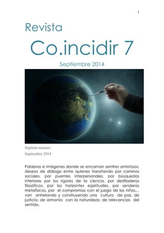 1 
Revista 
Co.incidir 7 
Septiembre 2014 
Séptimo número 
Septiembre 2014 
Palabras e imágenes donde se encarnan sentires amistosos, deseos de diálogo entre quienes transitando por caminos sociales, por puentes interpersonales, por búsquedas interiores por los rigores de la ciencia, por desfiladeros filosóficos, por los horizontes espirituales, por senderos metafísicos, por el compromiso con el juego de los niños… van anhelando y construyendo una cultura de paz, de justicia, de armonía con la naturaleza, de relevancias del sentido.  