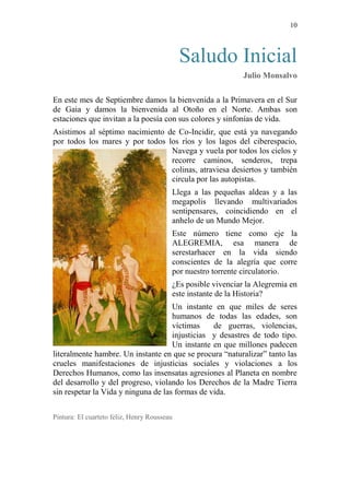 10 
Saludo Inicial 
Julio Monsalvo 
En este mes de Septiembre damos la bienvenida a la Primavera en el Sur de Gaia y damos la bienvenida al Otoño en el Norte. Ambas son estaciones que invitan a la poesía con sus colores y sinfonías de vida. 
Asistimos al séptimo nacimiento de Co-Incidir, que está ya navegando por todos los mares y por todos los ríos y los lagos del ciberespacio, Navega y vuela por todos los cielos y recorre caminos, senderos, trepa colinas, atraviesa desiertos y también circula por las autopistas. 
Llega a las pequeñas aldeas y a las megapolis llevando multivariados sentipensares, coincidiendo en el anhelo de un Mundo Mejor. 
Este número tiene como eje la ALEGREMIA, esa manera de serestarhacer en la vida siendo conscientes de la alegría que corre por nuestro torrente circulatorio. 
¿Es posible vivenciar la Alegremia en este instante de la Historia? 
Un instante en que miles de seres humanos de todas las edades, son víctimas de guerras, violencias, injusticias y desastres de todo tipo. Un instante en que millones padecen literalmente hambre. Un instante en que se procura “naturalizar” tanto las crueles manifestaciones de injusticias sociales y violaciones a los Derechos Humanos, como las insensatas agresiones al Planeta en nombre del desarrollo y del progreso, violando los Derechos de la Madre Tierra sin respetar la Vida y ninguna de las formas de vida. 
Pintura: El cuarteto feliz, Henry Rousseau 
 