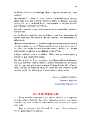 100 
de alambre, al cual se abrazó sin problema. Llegó así al nuevo patio en su macetita. 
Nos sorprendió la rapidez de su crecimiento. En poco tiempo y con gran generosidad subió por la pared y empezó a cubrir las delgadas vigas que unían a ésta con la pared del frente, convirtiéndose en un hermoso techo que embellece y refresca nuestro hogar. 
Gratitud y asombro al ver a este hermoso ser acompañando y cuidando nuestros días. 
Un día, descubrí con tristeza que sus hojas y ramas se secaban sin que yo pudiera hacer nada para evitarlo. Creí que se moría. Pero nuevamente, la Vida triunfa. 
¡Brotaron nuevas ramitas, se enredaron ágilmente sobre las ramas secas y volvieron a cubrir las vigas! Renació nuestro techo. Y así, una y otra vez. De cuando en cuando, se secan sus ramas como si muriera, y al tiempo, estas mismas son camino y soporte para la nueva Vida. 
Y sigue creciendo nuestra enredadera. Ahora tiene un tronco grueso y unas raíces que traspasan la maceta. 
Este año, se llenó de flores, pequeños y sencillos ramilletes de florecitas blancas, y empezó a tejer una hermosa cortina de ramitas que se enredan entre sí y que cae graciosamente desde el borde interior del techo. Al verla, recuerdo el poder del tejido de amor del que formamos parte, recuerdo que la vida triunfa y que sus caminos son inimaginados. 
Sandra Isabel Payán Gómez 
Formosa, Argentina 
riodeestrellas@gmail.com 
EL AVE FÉNIX DEL AIRE Estoy haciendo unas pinturas que aporten a las 6 A de la alegremia un tantico más de fantasía y los sueños necesarios, así que, con algunos seres míticos y otros nacidos de entre nosotros, van naciendo poco a poco estos seres. Hoy les entrego el Ave Fénix del Aire Lioju... ella es un ave de arcoiris que renace de las cenizas.  