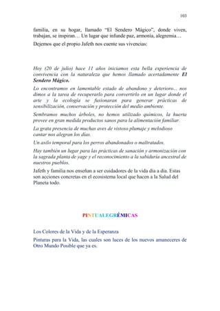 103 
familia, en su hogar, llamado “El Sendero Mágico”, donde viven, trabajan, se inspiran… Un lugar que infunde paz, armonía, alegremia… Dejemos que el propio Jafeth nos cuente sus vivencias: Hoy (20 de julio) hace 11 años iniciamos esta bella experiencia de convivencia con la naturaleza que hemos llamado acertadamente El Sendero Mágico. Lo encontramos en lamentable estado de abandono y deterioro... nos dimos a la tarea de recuperarlo para convertirlo en un lugar donde el arte y la ecología se fusionaran para generar prácticas de sensibilización, conservación y protección del medio ambiente. Sembramos muchos árboles, no hemos utilizado químicos, la huerta provee en gran medida productos sanos para la alimentación familiar. La grata presencia de muchas aves de vistoso plumaje y melodioso cantar nos alegran los días. Un asilo temporal para los perros abandonados o maltratados. Hay también un lugar para las prácticas de sanación y armonización con la sagrada planta de yage y el reconocimiento a la sabiduría ancestral de nuestros pueblos. Jafeth y familia nos enseñan a ser cuidadores de la vida día a día. Estas son acciones concretas en el ecosistema local que hacen a la Salud del Planeta todo. 
PINTUALEGRÉMICAS 
Los Colores de la Vida y de la Esperanza 
Pinturas para la Vida, las cuales son luces de los nuevos amaneceres de Otro Mundo Posible que ya es. 
 