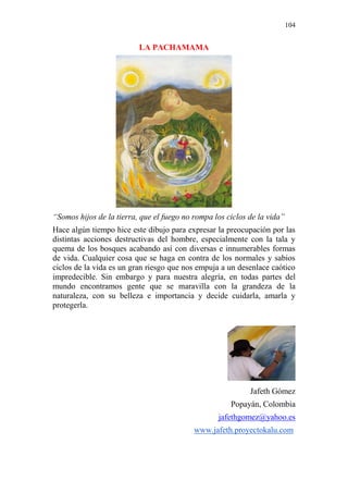 104 
LA PACHAMAMA 
“Somos hijos de la tierra, que el fuego no rompa los ciclos de la vida” 
Hace algún tiempo hice este dibujo para expresar la preocupación por las distintas acciones destructivas del hombre, especialmente con la tala y quema de los bosques acabando así con diversas e innumerables formas de vida. Cualquier cosa que se haga en contra de los normales y sabios ciclos de la vida es un gran riesgo que nos empuja a un desenlace caótico impredecible. Sin embargo y para nuestra alegría, en todas partes del mundo encontramos gente que se maravilla con la grandeza de la naturaleza, con su belleza e importancia y decide cuidarla, amarla y protegerla. 
Jafeth Gómez 
Popayán, Colombia 
jafethgomez@yahoo.es 
www.jafeth.proyectokalu.com 
