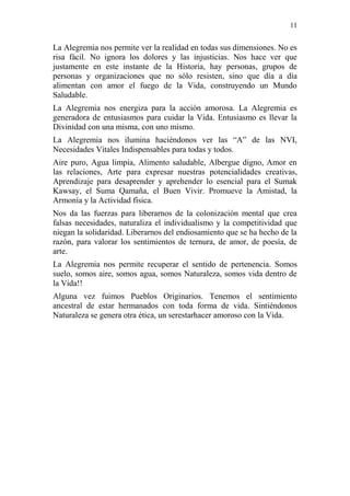 11 
La Alegremia nos permite ver la realidad en todas sus dimensiones. No es risa fácil. No ignora los dolores y las injusticias. Nos hace ver que justamente en este instante de la Historia, hay personas, grupos de personas y organizaciones que no sólo resisten, sino que día a día alimentan con amor el fuego de la Vida, construyendo un Mundo Saludable. 
La Alegremia nos energiza para la acción amorosa. La Alegremia es generadora de entusiasmos para cuidar la Vida. Entusiasmo es llevar la Divinidad con una misma, con uno mismo. 
La Alegremia nos ilumina haciéndonos ver las “A” de las NVI, Necesidades Vitales Indispensables para todas y todos. 
Aire puro, Agua limpia, Alimento saludable, Albergue digno, Amor en las relaciones, Arte para expresar nuestras potencialidades creativas, Aprendizaje para desaprender y aprehender lo esencial para el Sumak Kawsay, el Suma Qamaña, el Buen Vivir. Promueve la Amistad, la Armonía y la Actividad física. 
Nos da las fuerzas para liberarnos de la colonización mental que crea falsas necesidades, naturaliza el individualismo y la competitividad que niegan la solidaridad. Liberarnos del endiosamiento que se ha hecho de la razón, para valorar los sentimientos de ternura, de amor, de poesía, de arte. 
La Alegremia nos permite recuperar el sentido de pertenencia. Somos suelo, somos aire, somos agua, somos Naturaleza, somos vida dentro de la Vida!! 
Alguna vez fuimos Pueblos Originarios. Tenemos el sentimiento ancestral de estar hermanados con toda forma de vida. Sintiéndonos Naturaleza se genera otra ética, un serestarhacer amoroso con la Vida. 
 