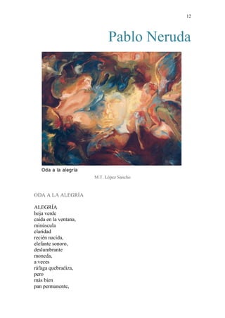 12 
Pablo Neruda 
M.T. López Sancho 
ODA A LA ALEGRÍA 
ALEGRÍA 
hoja verde 
caída en la ventana, 
minúscula 
claridad 
recién nacida, 
elefante sonoro, 
deslumbrante 
moneda, 
a veces 
ráfaga quebradiza, 
pero 
más bien 
pan permanente,  