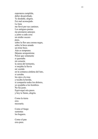 13 
esperanza cumplida, 
deber desarrollado. 
Te desdeñé, alegría. 
Fui mal aconsejado. 
La luna 
me llevó por sus caminos. 
Los antiguos poetas 
me prestaron anteojos 
y junto a cada cosa 
un nimbo oscuro 
puse, 
sobre la flor una corona negra, 
sobre la boca amada 
un triste beso. 
Aún es temprano. 
Déjame arrepentirme. 
Pensé que solamente 
si quemaba 
mi corazón 
la zarza del tormento, 
si mojaba la lluvia 
mi vestido 
en la comarca cárdena del luto, 
si cerraba 
los ojos a la rosa 
y tocaba la herida, 
si compartía todos los dolores, 
yo ayudaba a los hombres. 
No fui justo. 
Equivoqué mis pasos 
y hoy te llamo, alegría. 
Como la tierra 
eres 
necesaria. 
Como el fuego 
sustentas 
los hogares. 
Como el pan 
eres pura. 
 