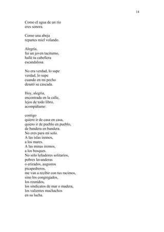 14 
Como el agua de un río 
eres sonora. 
Como una abeja 
repartes miel volando. 
Alegría, 
fui un joven taciturno, 
hallé tu cabellera 
escandalosa. 
No era verdad, lo supe 
verdad, lo supe 
cuando en mi pecho 
desató su cascada. 
Hoy, alegría, 
encontrada en la calle, 
lejos de todo libro, 
acompáñame: 
contigo 
quiero ir de casa en casa, 
quiero ir de pueblo en pueblo, 
de bandera en bandera. 
No eres para mí solo. 
A las islas iremos, 
a los mares. 
A las minas iremos, 
a los bosques. 
No sólo leñadores solitarios, 
pobres lavanderas 
o erizados, augustos 
picapedreros, 
me van a recibir con tus racimos, 
sino los congregados, 
los reunidos, 
los sindicatos de mar o madera, 
los valientes muchachos 
en su lucha. 
 