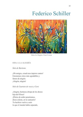 15 
Federico Schiller 
Oda a la Alegría, César Correa 
ODA A LA ALEGRÍA 
Solo de Baritono 
¡Oh amigos, cesad esos ásperos cantos! 
Entonemos otros más agradables y 
llenos de alegría. 
¡Alegría, alegría! 
Solo de Cuarteto de voces y Coro 
¡Alegría, hermosa chispa de los dioses 
hija del Elíseo! 
¡Ebrios de ardor penetramos, 
diosa celeste, en tu santuario! 
Tu hechizo vuelve a unir 
lo que el mundo había separado,  