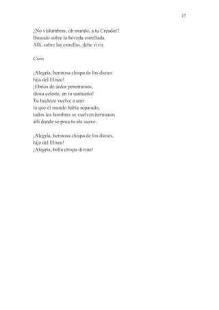 17 
¿No vislumbras, oh mundo, a tu Creador? 
Búscalo sobre la bóveda estrellada. 
Allí, sobre las estrellas, debe vivir. 
Coro 
¡Alegría, hermosa chispa de los dioses 
hija del Elíseo! 
¡Ebrios de ardor penetramos, 
diosa celeste, en tu santuario! 
Tu hechizo vuelve a unir 
lo que el mundo había separado, 
todos los hombres se vuelven hermanos 
allí donde se posa tu ala suave. 
¡Alegría, hermosa chispa de los dioses, 
hija del Elíseo! 
¡Alegría, bella chispa divina! 
 