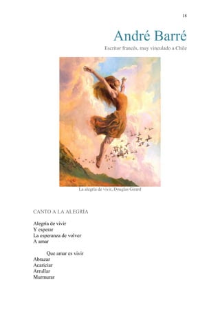 18 
André Barré 
Escritor francés, muy vinculado a Chile 
La alegría de vivir, Douglas Girard 
CANTO A LA ALEGRÍA 
Alegría de vivir 
Y esperar 
La esperanza de volver 
A amar 
Que amar es vivir 
Abrazar 
Acariciar 
Arrullar 
Murmurar  