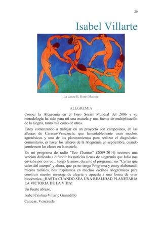 20 
Isabel Villarte 
La danza II, Henri Matisse 
ALEGREMIA Conocí la Alegremia en el Foro Social Mundial del 2006 y su metodología ha sido para mí una escuela y una fuente de multiplicación de la alegría, tanto mía como de otros. Estoy comenzando a trabajar en un proyecto con campesinos, en las afueras de Caracas-Venezuela, que lamentablemente usan muchos agrotóxicos y uno de los planteamientos para realizar el diagnóstico comunitario, es hacer los talleres de la Alegremia en septiembre, cuando comiencen las clases en la escuela. En mi programa de radio "Eco Chamos" (2009-2014) tuvimos una sección dedicada a difundir las noticias llenas de alegremia que Julio nos enviaba por correo... luego leíamos, durante el programa, sus "Cartas que salen del cuerpo" y ahora, que ya no tengo Programa y estoy elaborando micros radiales, nos inspiramos en muchos escritos Alegrémicos para construir nuestro mensaje de alegría y apuesta a una forma de vivir biocéntrica, ¡HASTA CUANDO SEA UNA REALIDAD PLANETARIA LA VICTORIA DE LA VIDA! Un fuerte abrazo, Isabel Cristina Villarte Granadillo Caracas, Venezuela 
 