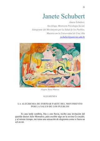 21 
Janete Schubert 
Janete Schubert, 
Socióloga, Mestreem Psicologia Social, 
Iintegrante del Movimiento por la Salud de los Pueblos, 
Maestra em la Universidad de Cruz Alta 
jschubert@unicruz.edu.br 
Alegría, Henri Matisse 
ALEGREMIA 
LA ALEGREMIA DE FORMAR PARTE DEL MOVIMIENTO POR LA SALUD DE LOS PUEBLOS 
Es una tarde sombría, fría y con lluvia, recibo una invitación del querido doctor Julio Monsalvo, para escribir algo en la revista Co.incidir, y al mismo tiempo, me toma una sensación de alegremia como si fuera un sol en mí.  