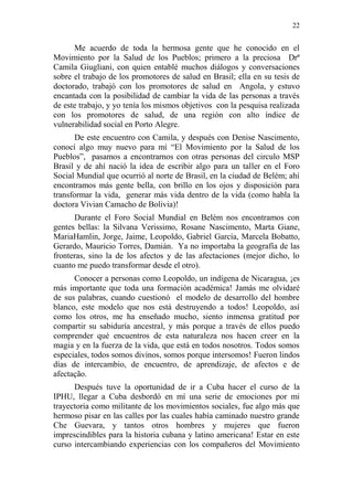 22 
Me acuerdo de toda la hermosa gente que he conocido en el Movimiento por la Salud de los Pueblos; primero a la preciosa Drª Camila Giugliani, con quien entablé muchos diálogos y conversaciones sobre el trabajo de los promotores de salud en Brasil; ella en su tesis de doctorado, trabajó con los promotores de salud en Angola, y estuvo encantada con la posibilidad de cambiar la vida de las personas a través de este trabajo, y yo tenía los mismos objetivos con la pesquisa realizada con los promotores de salud, de una región con alto índice de vulnerabilidad social en Porto Alegre. 
De este encuentro con Camila, y después con Denise Nascimento, conocí algo muy nuevo para mí “El Movimiento por la Salud de los Pueblos”, pasamos a encontrarnos con otras personas del circulo MSP Brasil y de ahí nació la idea de escribir algo para un taller en el Foro Social Mundial que ocurrió al norte de Brasil, en la ciudad de Belém; ahí encontramos más gente bella, con brillo en los ojos y disposición para transformar la vida, generar más vida dentro de la vida (como habla la doctora Vivian Camacho de Bolivia)! 
Durante el Foro Social Mundial en Belém nos encontramos con gentes bellas: la Silvana Verissimo, Rosane Nascimento, Marta Giane, MariaHamlin, Jorge, Jaime, Leopoldo, Gabriel García, Marcela Bobatto, Gerardo, Mauricio Torres, Damián. Ya no importaba la geografía de las fronteras, sino la de los afectos y de las afectaciones (mejor dicho, lo cuanto me puedo transformar desde el otro). 
Conocer a personas como Leopoldo, un indígena de Nicaragua, ¡es más importante que toda una formación académica! Jamás me olvidaré de sus palabras, cuando cuestionó el modelo de desarrollo del hombre blanco, este modelo que nos está destruyendo a todos! Leopoldo, así como los otros, me ha enseñado mucho, siento inmensa gratitud por compartir su sabiduría ancestral, y más porque a través de ellos puedo comprender qué encuentros de esta naturaleza nos hacen creer en la magia y en la fuerza de la vida, que está en todos nosotros. Todos somos especiales, todos somos divinos, somos porque intersomos! Fueron lindos días de intercambio, de encuentro, de aprendizaje, de afectos e de afectação. 
Después tuve la oportunidad de ir a Cuba hacer el curso de la IPHU, llegar a Cuba desbordó en mí una serie de emociones por mi trayectoria como militante de los movimientos sociales, fue algo más que hermoso pisar en las calles por las cuales había caminado nuestro grande Che Guevara, y tantos otros hombres y mujeres que fueron imprescindibles para la historia cubana y latino americana! Estar en este curso intercambiando experiencias con los compañeros del Movimiento  