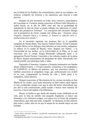 23 
por la Salud de los Pueblos, fue extraordinario, saber de sus trabajos, sus culturas, compartir las tristezas y las esperanzas que mueven a cada persona. 
Después de este encuentro en Cuba, otros vinieron y participamos del Laicrimpo en Formosa, donde conocimos al Doctor Julio Monsalvo y Isabel Payan, en el año de 2009, estar ahí, fue la posibilidad de transformar la idea de cómo se puede trabajar con educación en salud, desde una perspectiva Freiriana1. La concepción del encuentro dialoga con la perspectiva de Freire, cuando este afirma que: “Ninguém educa ninguém, ninguém educa a si mesmo, os homens se educam entre sí, mediatizados pelo mundo”2. 
En el encuentro siguiente nos pasamos días en la agradable compañía de Susana Ratti, Ana Saconi, Gabriel García, Vivian Camacho y Sandra Marin, en los diálogos interculturales en esta misión, trabajamos en talleres en la ciudad de Buenos Aires, después nos fuimos a la Universidad de las madres, en la Universidad de la Plata, en la cual estuvimos con el compa Sergio Raimundo trabajando junto a la agrupación Floreal Ferrara. Conocimos a las valientes madres de la plaza de Mayo, después participamos de programas de radio, discutiendo otro mundo posible con salud para todos y todas. 
Siguiendo el itinerario, viajamos a Neuquén juntamente con Sandra Marín, Gabriel García y Vivian Camacho, conocimos a los compañeros de FASINPAT, la fábrica sin patrones, que nos emocionó mucho, y también conocimos al compañero Jorge, que cariñosamente nos recibió en su casa, compartiendo su historia de vida y lucha junto a su compañera, artista plástica. 
Después conocimos al Movimiento de los vecinos sin techo en San Martin de los Andes, cuya lucha merecería un libro entero, ojalá alguien lo esté escribiendo, porque creo que la idea del barrio intercultural que por allá se está construyendo, podrá ayudar a buscar otras maneras de convivir, a través del respeto a las diferencias. 
Bueno, el hecho es que desde ahí muchas cosas cambiarán en mi vida, pero la idea de escribir este pequeño fragmento, es hacer una homenaje a los valerosos compas, con quien tuve el honor de compartir experiencias, pero más que todo, compartir la esperanza en días mejores para todos y todas, días en los que la utopía de un mundo mejor sea una realidad. 
1 Paulo Freire educador brasileiro, reconhecido mundialmente por suas discussões sobre educação popular. 
2 Pedagogia do Oprimido. 9 ed., Rio de Janeiro. Editora Paz e Terra. 1981, p.79  