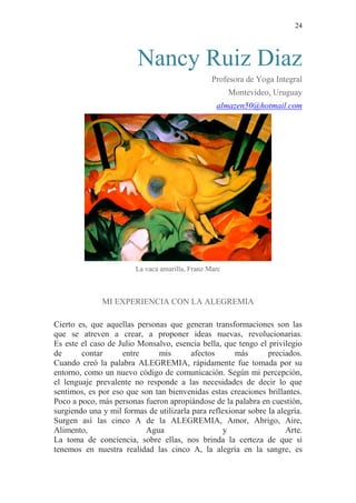 24 
Nancy Ruiz Diaz Profesora de Yoga Integral Montevideo, Uruguay almazen50@hotmail.com 
La vaca amarilla, Franz Marc 
MI EXPERIENCIA CON LA ALEGREMIA 
Cierto es, que aquellas personas que generan transformaciones son las que se atreven a crear, a proponer ideas nuevas, revolucionarias. Es este el caso de Julio Monsalvo, esencia bella, que tengo el privilegio de contar entre mis afectos más preciados. Cuando creó la palabra ALEGREMIA, rápidamente fue tomada por su entorno, como un nuevo código de comunicación. Según mi percepción, el lenguaje prevalente no responde a las necesidades de decir lo que sentimos, es por eso que son tan bienvenidas estas creaciones brillantes. Poco a poco, más personas fueron apropiándose de la palabra en cuestión, surgiendo una y mil formas de utilizarla para reflexionar sobre la alegría. Surgen así las cinco A de la ALEGREMIA, Amor, Abrigo, Aire, Alimento, Agua y Arte. La toma de conciencia, sobre ellas, nos brinda la certeza de que si tenemos en nuestra realidad las cinco A, la alegría en la sangre, es  